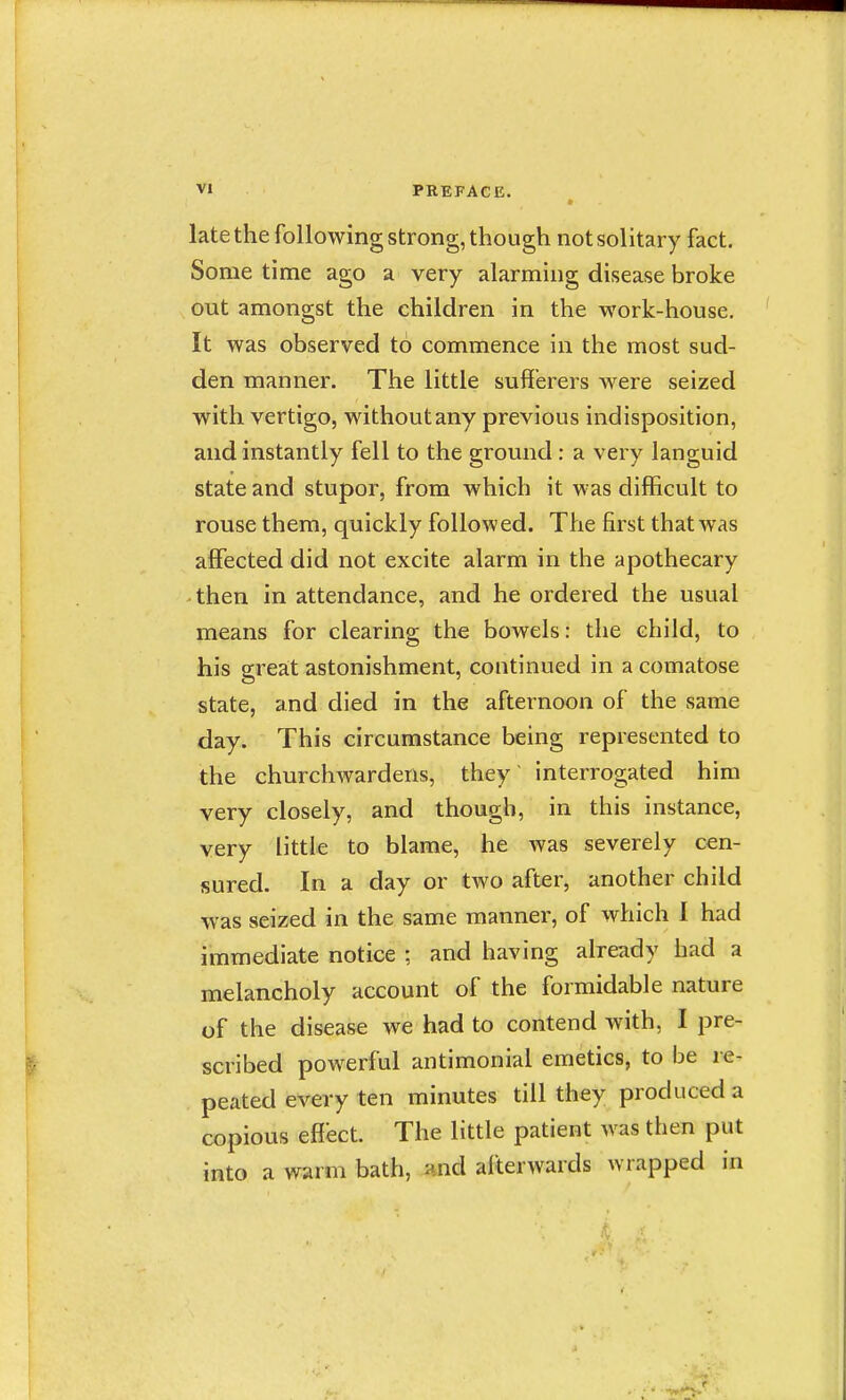 late the following strong, though not solitary fact. Some time ago a very alarming disease broke out amongst the children in the work-house. It was observed to commence in the most sud- den manner. The little sufferers were seized with vertigo, without any previous indisposition, and instantly fell to the ground: a very languid state and stupor, from which it was difficult to rouse them, quickly followed. The first that was affected did not excite alarm in the apothecary • then in attendance, and he ordered the usual means for clearing the bowels: the child, to his great astonishment, continued in a comatose state, and died in the afternoon of the same day. This circumstance being represented to the churchwardens, they' interrogated him very closely, and though, in this instance, very little to blame, he was severely cen- sured. In a day or two after, another child was seized in the same manner, of which I had immediate notice ; and having already had a melancholy account of the formidable nature of the disease we had to contend with, I pre- scribed powerful antimonial emetics, to be re- peated every ten minutes till they produced a copious effect. The little patient was then put into a warm bath, nnd alterwards wrapped in