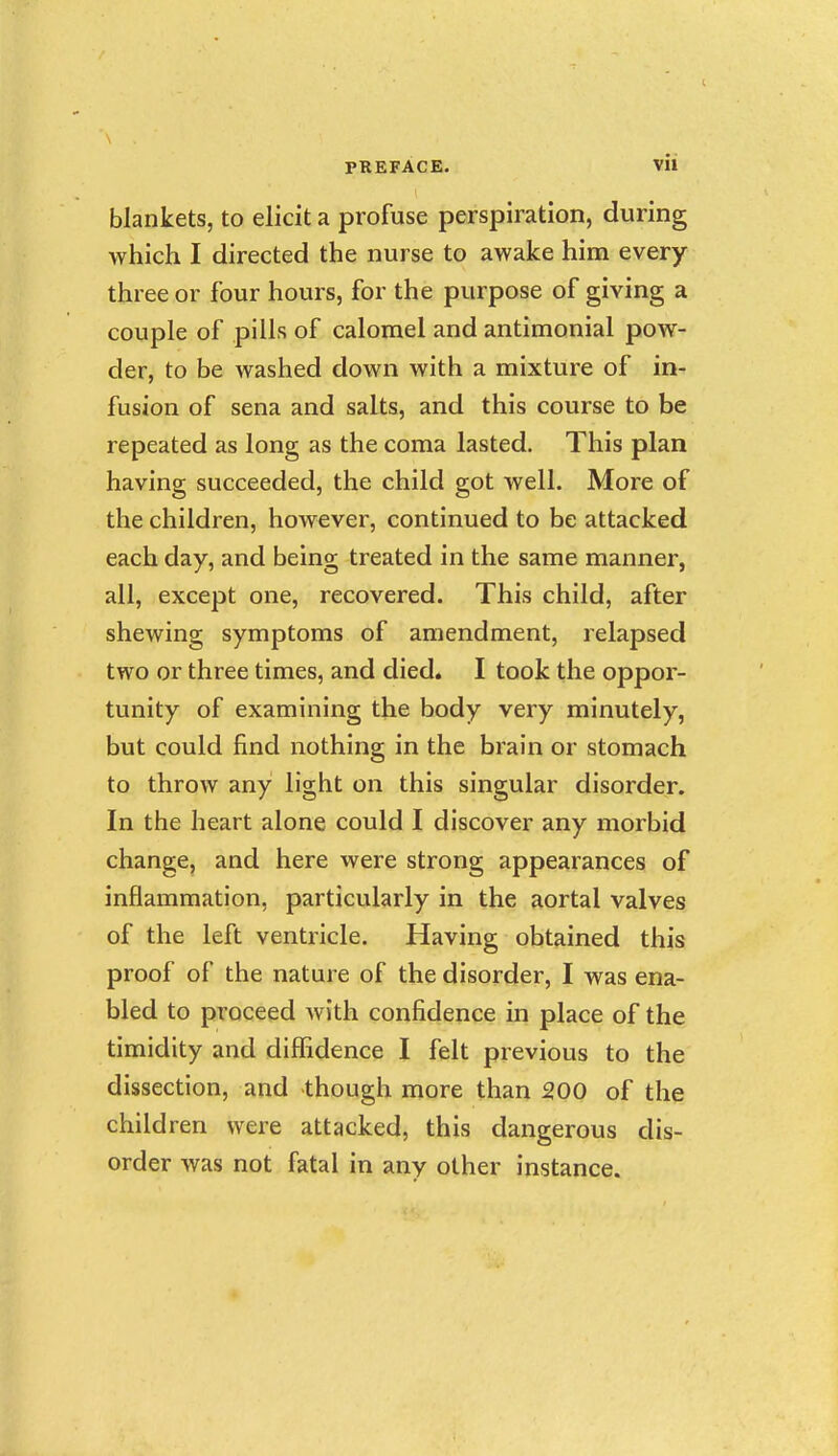 blankets, to elicit a profuse perspiration, during which I directed the nurse to awake him every three or four hours, for the purpose of giving a couple of pills of calomel and antimonial pow- der, to be washed down with a mixture of in- fusion of sena and salts, and this course to be repeated as long as the coma lasted. This plan having succeeded, the child got well. More of the children, however, continued to be attacked each day, and being treated in the same manner, all, except one, recovered. This child, after shewing symptoms of amendment, relapsed two or three times, and died. I took the oppor- tunity of examining the body very minutely, but could find nothing in the brain or stomach to throw any light on this singular disorder. In the heart alone could I discover any morbid change, and here were strong appearances of inflammation, particularly in the aortal valves of the left ventricle. Having obtained this proof of the nature of the disorder, I was ena- bled to proceed with confidence in place of the timidity and diffidence I felt previous to the dissection, and though more than 200 of the child ren were attacked, this dangerous dis- order was not fatal in any other instance.