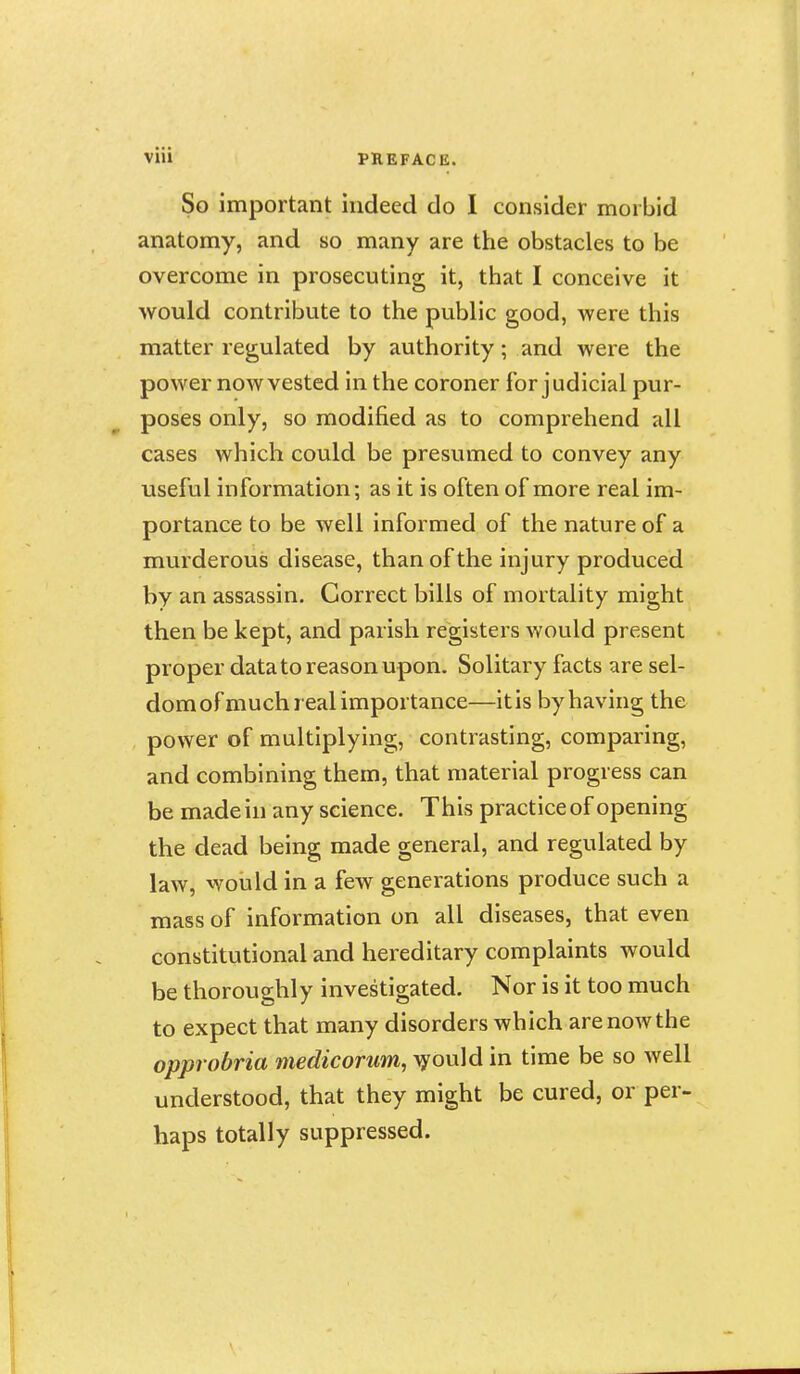 So important indeed do I consider morbid anatomy, and so many are the obstacles to be overcome in prosecuting it, that I conceive it would contribute to the public good, were this matter regulated by authority; and were the power now vested in the coroner for j udicial pur- poses only, so modified as to comprehend all cases which could be presumed to convey any useful information; as it is often of more real im- portance to be well informed of the nature of a murderous disease, than of the injury produced by an assassin. Correct bills of mortality might then be kept, and parish registers would present proper data to reason upon. Solitary facts are sel- domof much real importance—itis by having the power of multiplying, contrasting, comparing, and combining them, that material progress can be made in any science. This practice of opening the dead being made general, and regulated by law, would in a few generations produce such a mass of information on all diseases, that even constitutional and hereditary complaints would be thoroughly investigated. Nor is it too much to expect that many disorders which are now the opprobria medicorum, \yould in time be so well understood, that they might be cured, or per- haps totally suppressed.