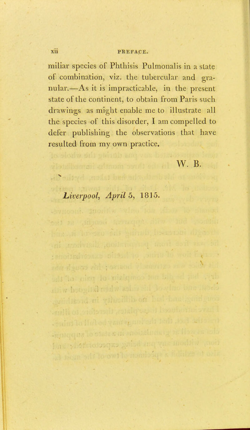 miliar species of Phthisis Pulmonalis in a state of combination, viz. the tubercular and gra- nular.—As it is impracticable, in the present state of the continent, to obtain from Paris such drawings as mio-lit enable me to illustrate all the species of this disorder, I am compelled to defer publishing the observations that have resulted from my own practice. W. B.