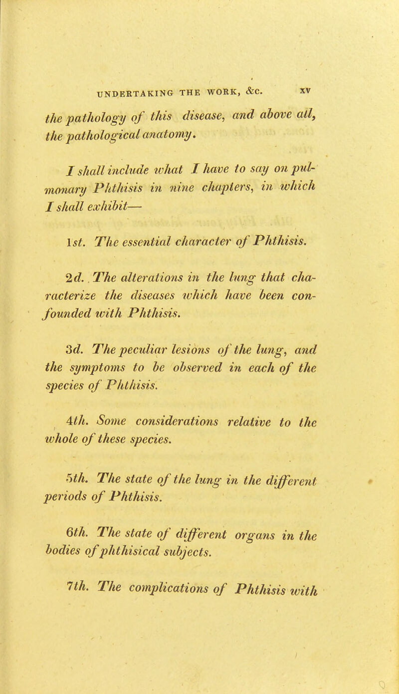 the pathology of this disease, and above all, the pathological anatomy. I shall include ivhat I have to say on pul- monary Phthisis in nine chapters, in which I shall exhibit— Ist. The essential character of Phthisis. 2d.. The alterations in the lung that cha- racterize the diseases which have been con- founded with Phthisis. 3d. The peculiar lesions of the lung, and the symptoms to be observed in each of the species of Phthisis. 4th. Some considerations relative to the whole of these species. '5th. The state of the lung in the different periods of Phthisis. 6th. The state of different organs in the bodies of phthisical subjects. 1th. The complications of Phthisis with