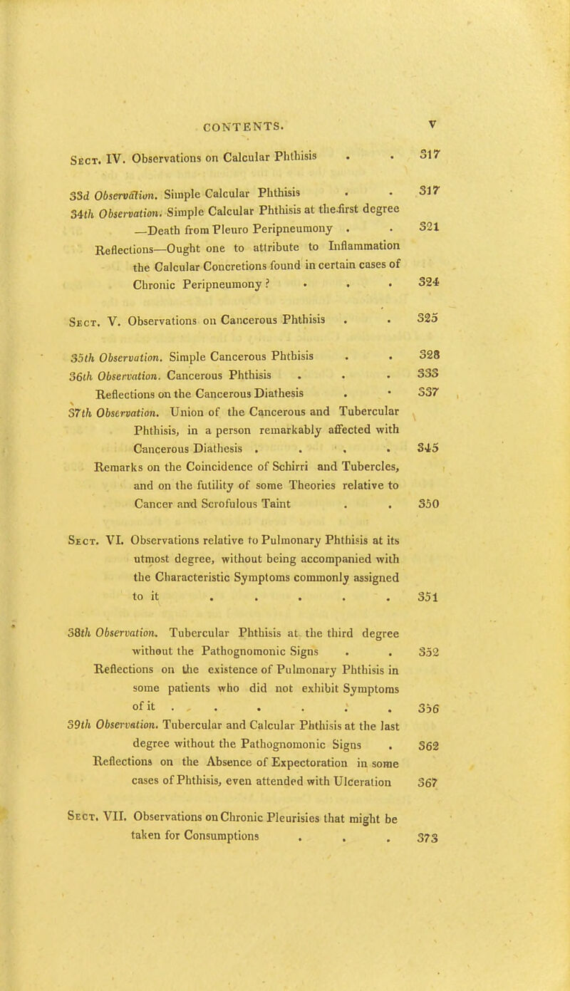 Sect. IV. Observations on Calcular Phthisis 33d Observalion. Simple Calcular Plithisis Sm Observation. Simple Calcular Phthisis at the.first degree —Death from Pleuro Peripneumony . Reflections—Ought one to attribute to Inflammation the Calcular Concretions found in certain cases of Chronic Peripneumony ? . . . Sect. V. Observations on Cancerous Phthisis 324 325 35th Observation. Simple Cancerous Phthisis . . 328 S6th Observation. Cancerous Phthisis . . . 333 Reflections on the Cancerous Diathesis . • 337 S7th Observation. Union of the Cancerous and Tubercular Phthisis, in a person remarkably affected with Cancerous Diathesis . . ■ , . 34,5 Remarks on the Coincidence of Schirri and Tubercles, and on the futility of some Theories relative to Cancer and Scrofulous Taint . . 350 Sect. VI. Observations relative to Pulmonary Phthisis at its utmost degree, without being accompanied with the Characteristic Symptoms commonly assigned to it . . . . . 351 38t/i Observation. Tubercular Phthisis at the third degree without the Pathognomonic Signs • . 352 Reflections on the existence of Pulmonary Phthisis in some patients who did not exhibit Symptoms ofit . . . . : . 3,6 S9th Observation. Tubercular and Calcular Phthisis at the last degree without the Pathognomonic Signs . 362 Reflections on the Absence of Expectoration in some cases of Phthisis, even attended with Ulceration 367 Sect. VII. Observations on Chronic Pleurisies that might be taken for Consumptions . . , 373