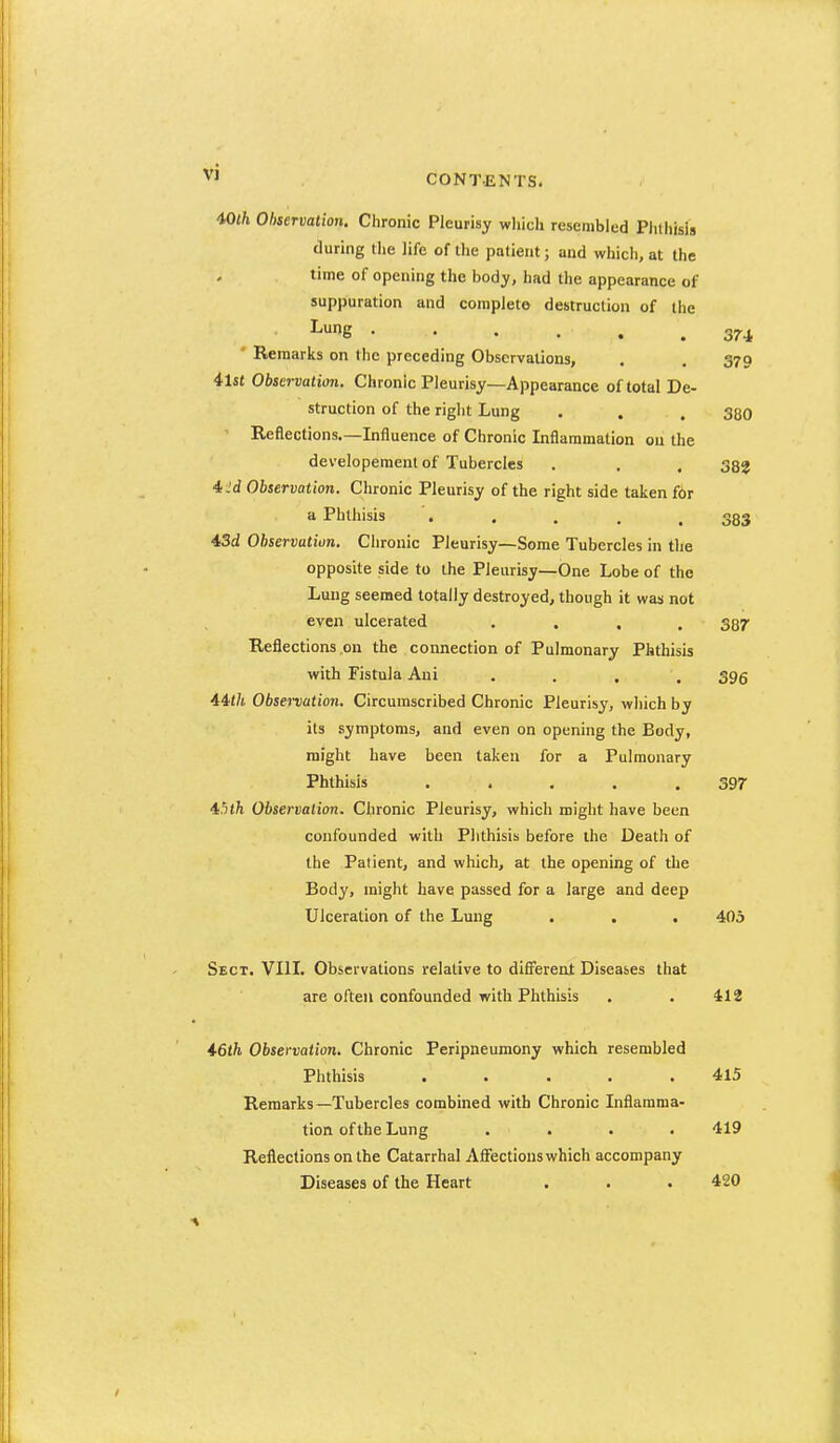 CONTENTS. mh Observation. Chronic Pleurisy which resembled PlKliisis during the life of the patient; and which, at the time of opening the body, had the appearance of suppuration and complete destruction of the ^e 374 * Remarks on the preceding Observations, . . 379 4ls« Observation. Chronic Pleurisy—Appearance of total De- struction of the right Lung . . , 330 ' Reflections.—Influence of Chronic Inflammation on the developement of Tubercles . . , 333 4.'d Observation. Chronic Pleurisy of the right side taken f6r a Phthisis '. . . . .383 43d Observatiun. Chronic Pleurisy—Some Tubercles in the opposite side to the Pleurisy—One Lobe of the Lung seemed totally destroyed, though it was not even ulcerated .... 387 Reflections .on the connection of Pulmonary Phthisis with Fistula Ani .... 396 44</i Obsenation. Circumscribed Chronic Pleurisy, which by its symptoms, and even on opening the Body, might have been taken for a Pulmonary Phthisis . . . . . 397 45t/i Observation. Chronic Pleurisy, which might have been confounded with Phthisis before the Death of the Patient, and which, at the opening of the Body, might have passed for a large and deep Ulceration of the Lung . , . 405 Sect. VIII. Observations relative to dififerent Diseases that are often confounded with Phthisis . . 412 46th Observation. Chronic Peripneumony which resembled Phthisis ..... 415 Remarks—Tubercles combined with Chronic Inflamma- tion of the Lung .... 419 Reflections on the Catarrhal Affections which accompany Diseases of the Heart . . . 420