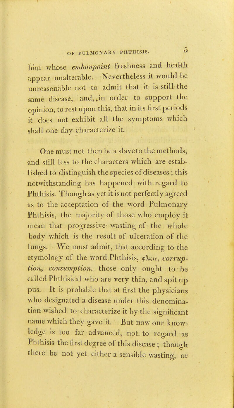 him whose embonpoint freshness and heakh appear unalterable. Nevertheless it would be unreasonable not to admit that it is still the same disease, and,vin order to support the opinion, to rest upon this, that in its first periods it does not exhibit all the symptoms which shall one day characterize it. One must not then be a slave to the methods, and still less to the characters which are estab- lished to distinguish the species of diseases ; this notwithstanding has happened with regard to Phthisis. Though as yet it is not perfectly agreed as to the acceptation of the word Pulmonary Phthisis, the majority of those who employ it mean that progressive wasting of the whole body which is the result of ulceration of the lungs. We must admit, that according 16 the etymology of the word Phthisis, f Skk, corrup- tion, conmmiplion, those only ought to be calkd Phthisical who are very thin, and spit up pus. It is probable that at first the physicians who designated a disease under this denomina- tion wished to characterize it by the significant name which they gave it. But now our know- ledge is too fiir advanced, not. to regard as Phthisis the first degree of this disease ; though there be not yet either a sensible wasting, or