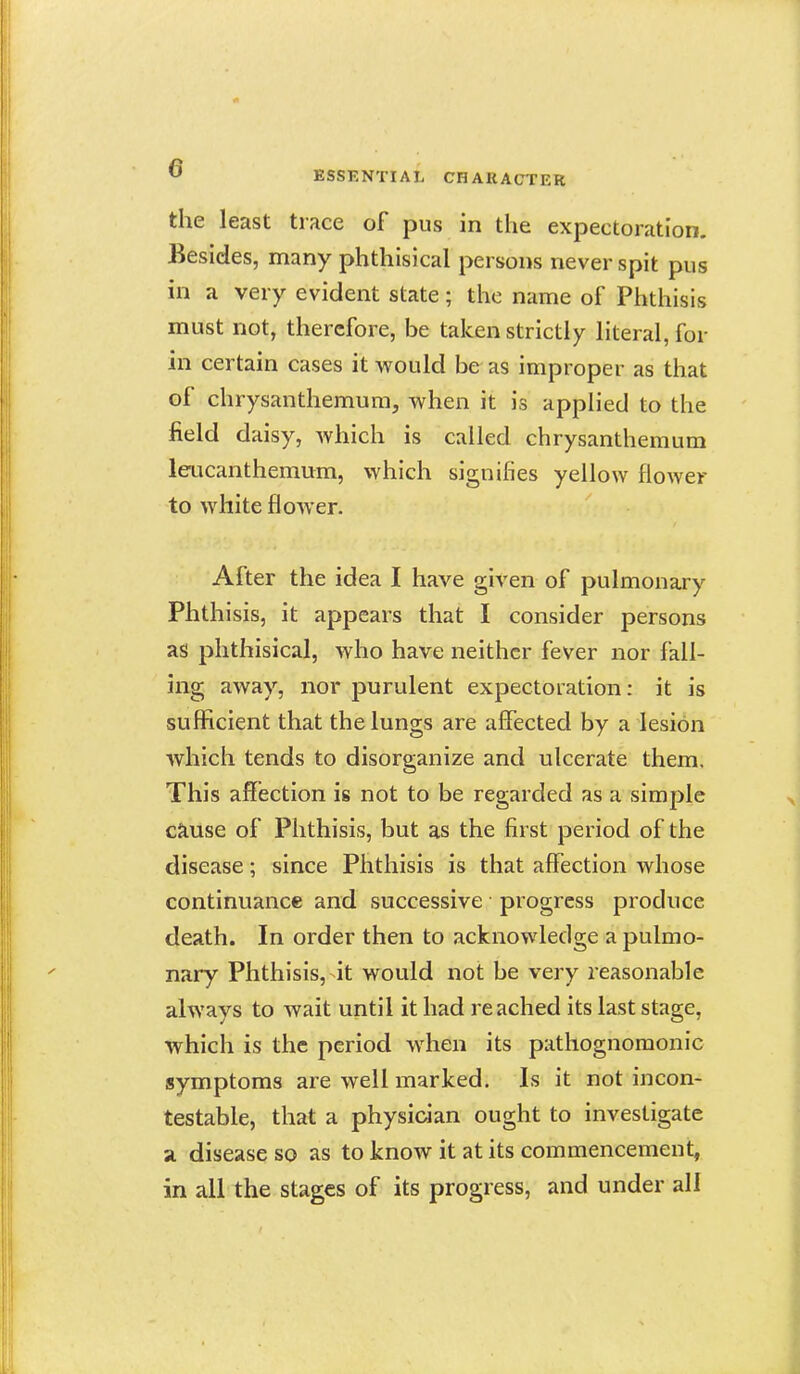 the least trace of pus in the expectoration. Besides, many phthisical persons never spit pus in a very evident state ; the name of Phthisis must not, therefore, be taken strictly literal, for in certain cases it would be as improper as that of chrysanthemum, when it is applied to the field daisy, Avhich is called chrysanthemum leucanthemum, which signifies yellow flower to white flower. After the idea I have given of pulmonary Phthisis, it appears that I consider persons as phthisical, who have neither fever nor fall- ing away, nor purulent expectoration: it is sufficient that the lungs are affected by a lesion whicli tends to disorganize and ulcerate them. This affection is not to be regarded as a simple cause of Phthisis, but as the first period of the disease; since Phthisis is that affection whose continuance and successive progress produce death. In order then to acknowledge a pulmo- nary Phthisis, it would not be very reasonable always to wait until it had reached its last stage, which is the period when its pathognomonic symptoms are well marked. Is it not incon- testable, that a physician ought to investigate a disease so as to know it at its commencement, in all the stages of its progress, and under all