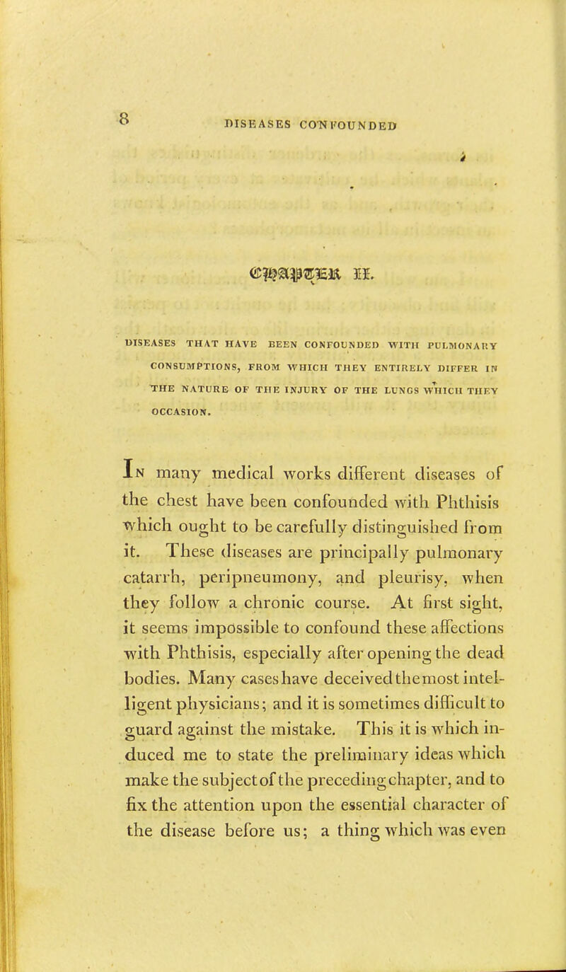 DISEASES CO-NFOUNDED DISEASES THAT HAVE BEEN CONFOUNDED WITH PULMONAItY CONSUMPTIONS, FROM WHICH THEY ENTIRELY DIFFER IN THE NATURE OF THE INJURY OF THE LUNGS W^niCH THF.Y OCCASION. In many medical works different diseases of the chest have been confounded with Phthisis which ought to be carefully distinguished from it. These diseases are principally pulmonary catarrh, peripneumony, and pleurisy, when they follow a chronic course. At first sight, it seems impossible to confound these affections ■with. Phthisis, especially after opening the dead bodies. Many cases have deceived themost intel- ligent physicians; and it is sometimes difficult to guard against the mistake. This it is which in- duced me to state the preliminary ideas which make the subject of the preceding chapter, and to fix the attention upon the essential character of the disease before us; a thing which was even