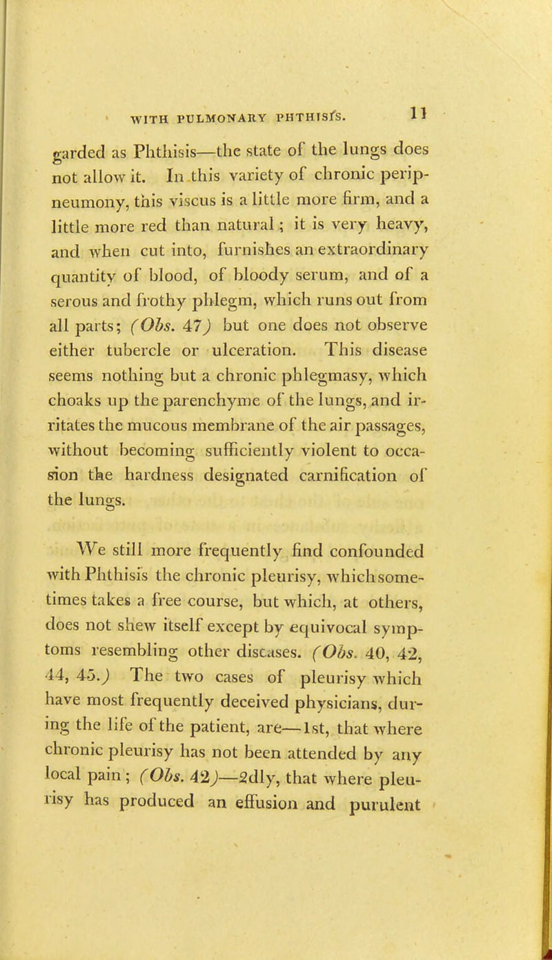 garded as Phthisis—the state of the lungs does not allow it. In this variety of chronic perip- neumony, this viscus is a little more firm, and a little more red than natural; it is very heavy, and when cut into, furnishes an extraordinary quantity of blood, of bloody serum, and of a serous and frothy phlegm, which runs out from all parts; (Obs. 47) but one does not observe either tubercle or ulceration. This disease seems nothing but a chronic phlegmasy, which choaks up the parenchyme of the lungs, and ir- ritates the mucous membrane of the air passages, without becoming sufficiently violent to occa- rion the hardness designated carnification of the luno;s. We still more frequently find confounded with Phthisis the chronic pleurisy, whichsome- times takes a free course, but which, at others, does not shew itself except by equivocal symp- toms resembling other diseases. (Obs. 40, 42, 44, 45. j The two cases of pleurisy which have most frequently deceived physicians, dur- ing the life of the patient, are—1st, that where chronic pleurisy has not been attended by any local pain; (Obs. 42;—2dly, that where pleu- risy has produced an effusion and purulent