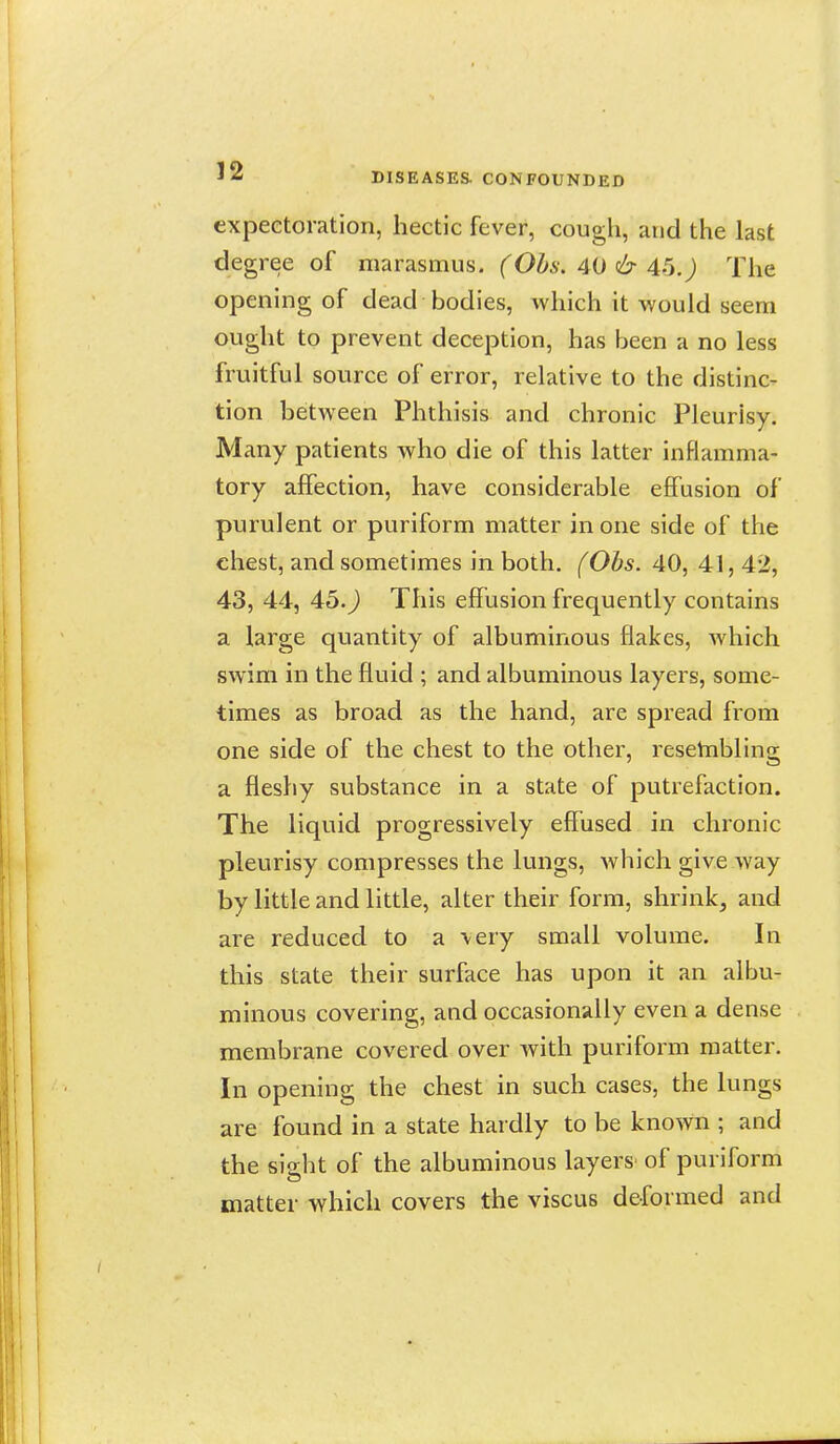 expectoration, hectic fever, cough, and the last degree of marasmus. (Obs. 40 & 46.) The opening of dead bodies, which it would seem ought to prevent deception, has been a no less fruitful source of error, relative to the distinc- tion between Phthisis and chronic Pleurisy. Many patients who die of this latter inflamma- tory affection, have considerable effusion of purulent or puriform matter in one side of the chest, and sometimes in both. fObs. 40, 41, 42, 43, 44, 45.) This effusion frequently contains a large quantity of albuminous flakes, which swim in the fluid ; and albuminous layers, some- times as broad as the hand, are spread from one side of the chest to the other, resetnbling a fleshy substance in a state of putrefaction. The liquid progressively effused in chronic pleurisy compresses the lungs, Avhich give way by little and little, alter their form, shrink^ and are reduced to a \ery small volume. In this state their surface has upon it an albu- minous covering, and occasionally even a dense membrane covered over with puriform matter. In opening the chest in such cases, the lungs are found in a state hardly to be known ; and the sight of the albuminous layers' of puriform matter which covers the viscus deformed and