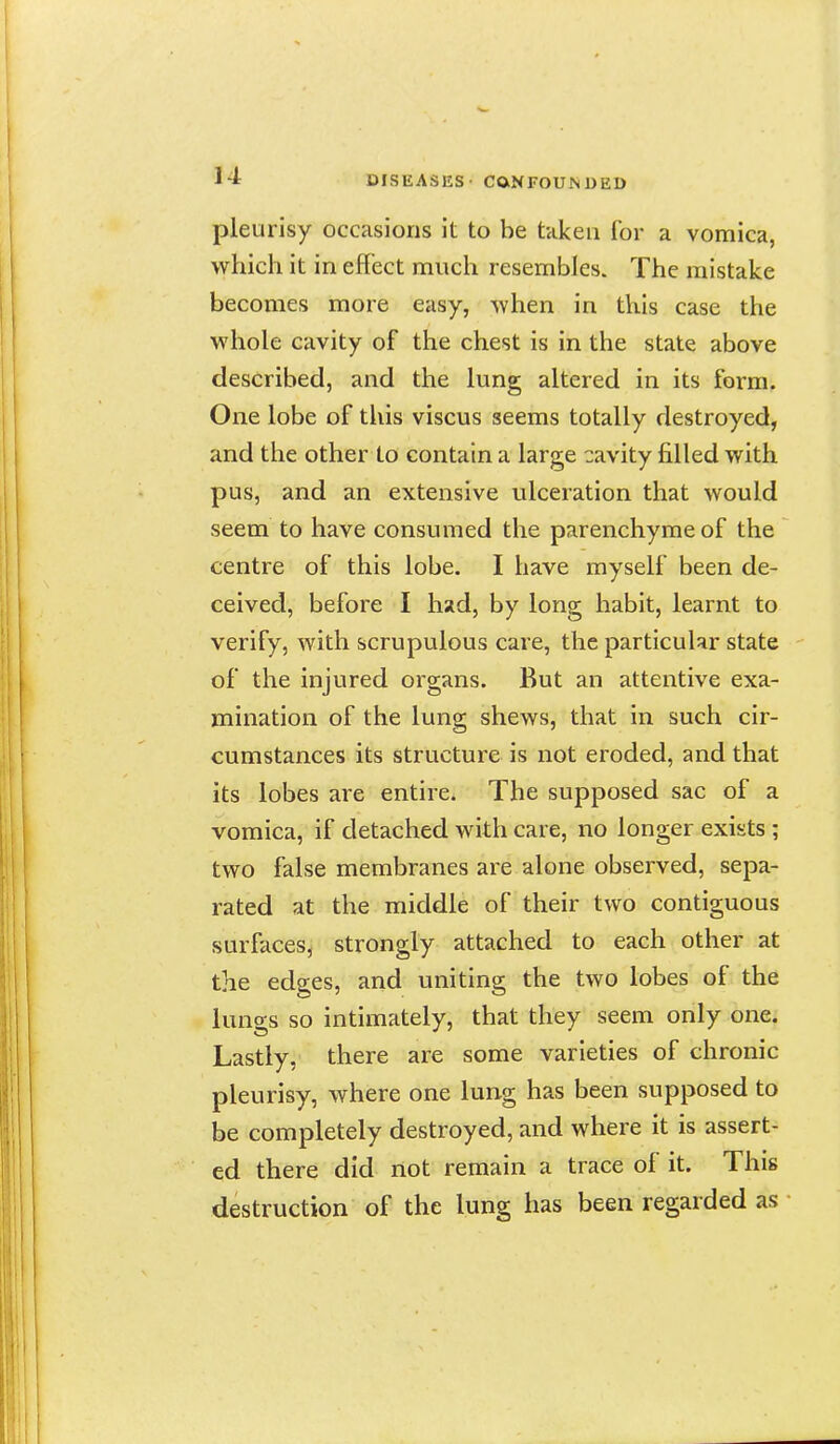 pleurisy occasions it to be taken for a vomica, which it in effect much resembles. The mistake becomes more easy, when in this case the whole cavity of the chest is in the state above described, and the lung altered in its form. One lobe of this viscus seems totally destroyed, and the other to contain a large cavity filled with pus, and an extensive ulceration that would seem to have consumed the parenchymeof the centre of this lobe. I have myself been de- ceived, before I had, by long habit, learnt to verify, with scrupulous care, the particular state of the injured organs. But an attentive exa- mination of the lung shews, that in such cir- cumstances its structure is not eroded, and that its lobes are entire. The supposed sac of a vomica, if detached with care, no longer exists ; two false membranes are alone observed, sepa- rated at the middle of their two contiguous surfaces, strongly attached to each other at the edges, and uniting the two lobes of the lungs so intimately, that they seem only one. Lastly, there are some varieties of chronic pleurisy, where one lung has been supposed to be completely destroyed, and where it is assert- ed there did not remain a trace of it. This destruction of the lung has been regarded as •