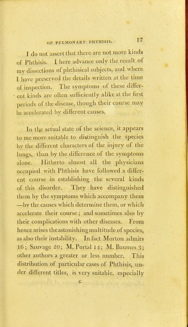 I do not assert that there are not more kinds of Phthisis. I here advance only the result of my dissections of phthisical subjects, and -vvhere I have preserved the details written at the time of inspection. The symptoms of these differ- ent kinds are often sufficiently alike at the first periods of the disease, though their course may be accelerated by different causes. In tl^e actual state of the science, it appears to me more suitable to distinguish the species by the different characters of the injury of the lungs, than by the difference of the symptoms alone. Hitherto almost all the physicians occupied with Phthisis have followed a differ- ent course in establishing the several kinds of this disorder. They have distinguished them by the symptoms Avhich accompany them —by the causes which determine them, or which accelerate their course ; and sometimes also by their complications with other diseases. From hence arises the astonishing multitude of species, as also their instability. In fact Morton admits 16 ; Sauvage 20; M. Portal 14; M. Baumes 3; other authors a greater or less number. This distribution of particular cases of Phthisis, un- der different titles, is very suitable, especially G