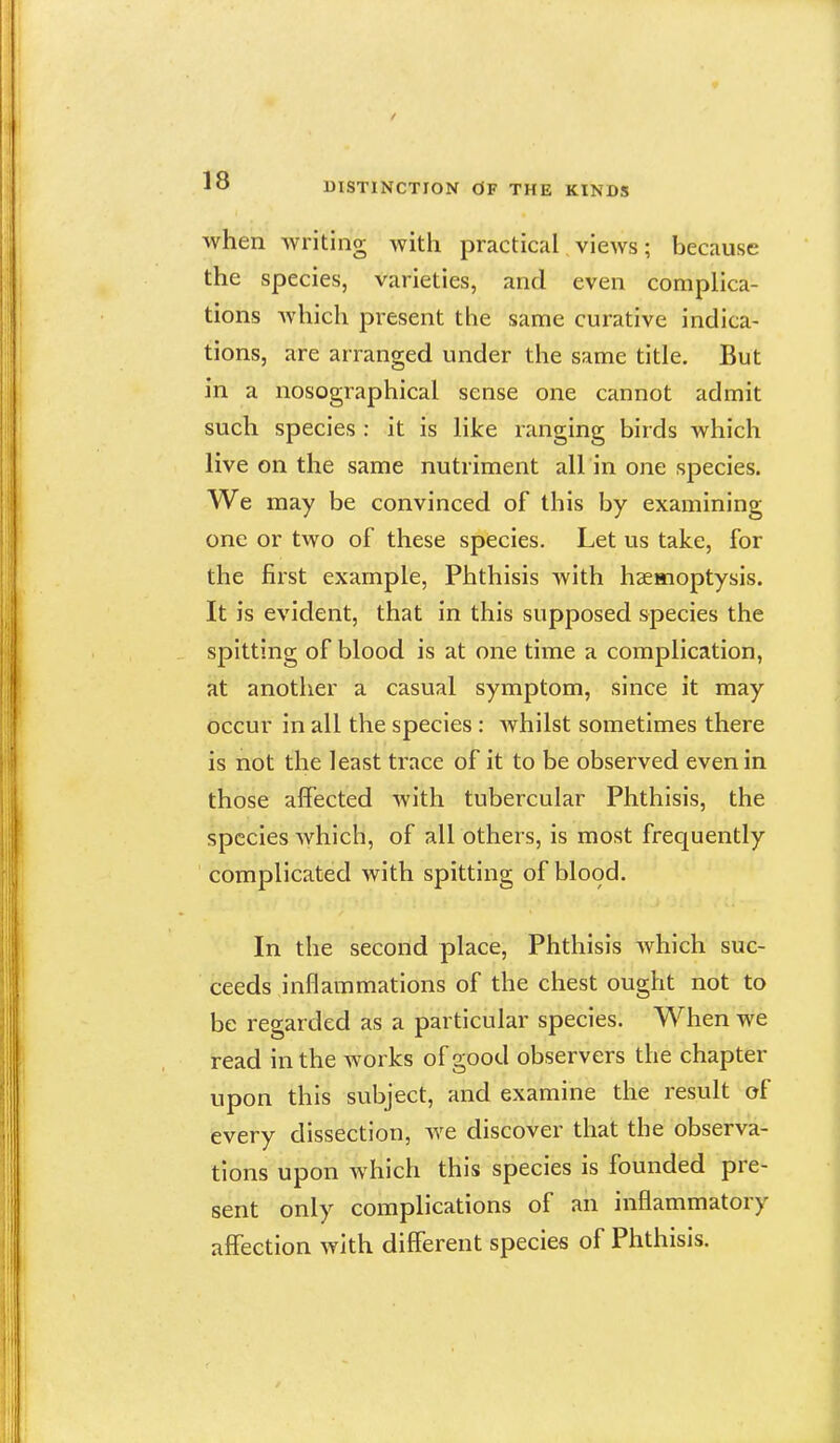 DISTINCTION dF THE KINDS when writing with practical views; because the species, varieties, and even complica- tions which present the same curative indica- tions, are arranged under the same title. But in a nosographical sense one cannot admit such species : it is like ranging birds which live on the same nutriment all in one species. We may be convinced of this by examining one or two of these species. Let us take, for the first example, Phthisis with haemoptysis. It is evident, that in this supposed species the spitting of blood is at one time a complication, at another a casual symptom, since it may occur in all the species : whilst sometimes there is not the least trace of it to be observed even in those affected with tubercular Phthisis, the species which, of all others, is most frequently complicated with spitting of blood. In the second place. Phthisis which suc- ceeds inflammations of the chest ought not to be regarded as a particular species. When we read in the works of good observers the chapter upon this subject, and examine the result of every dissection, we discover that the observa- tions upon which this species is founded pre- sent only complications of an inflammatory affection with different species of Phthisis.