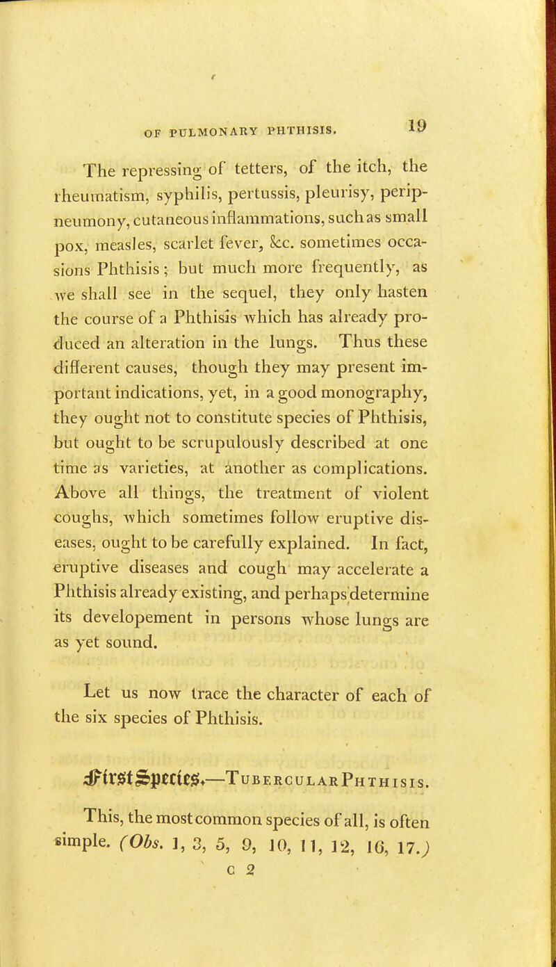 The repressing of tetters, of the itch, the rheumatism, syphih's, pertussis, pleurisy, perip- neumony, cutaneous inflammations, such as small pox, measles, scarlet fever, See. sometimes occa- sions Phthisis • but much more frequently, as we shall see in the sequel, they only hasten the course of a Phthisis which has already pro- duced an alteration in the lungs. Thus these different causes, though they may present im- portant indications, yet, in a good monography, they ought not to constitute species of Phthisis, but ought to be scrupulously described at one time as varieties, at another as complications. Above all things, the treatment of violent coughs, which sometimes follow eruptive dis- eases, ought to be carefully explained. In fact, eruptive diseases and cough may accelerate a Phthisis already existing, and perhaps determine its developement in persons whose lungs are as yet sound. Let us now trace the character of each of the six species of Phthisis. ^iX^t^l^ttit^*—Tubercular Phthisis. This, the most common species of all, is often simple. (Obs. ], 3, 5, 9, JO, 11, 12, 16, 17.) c 2