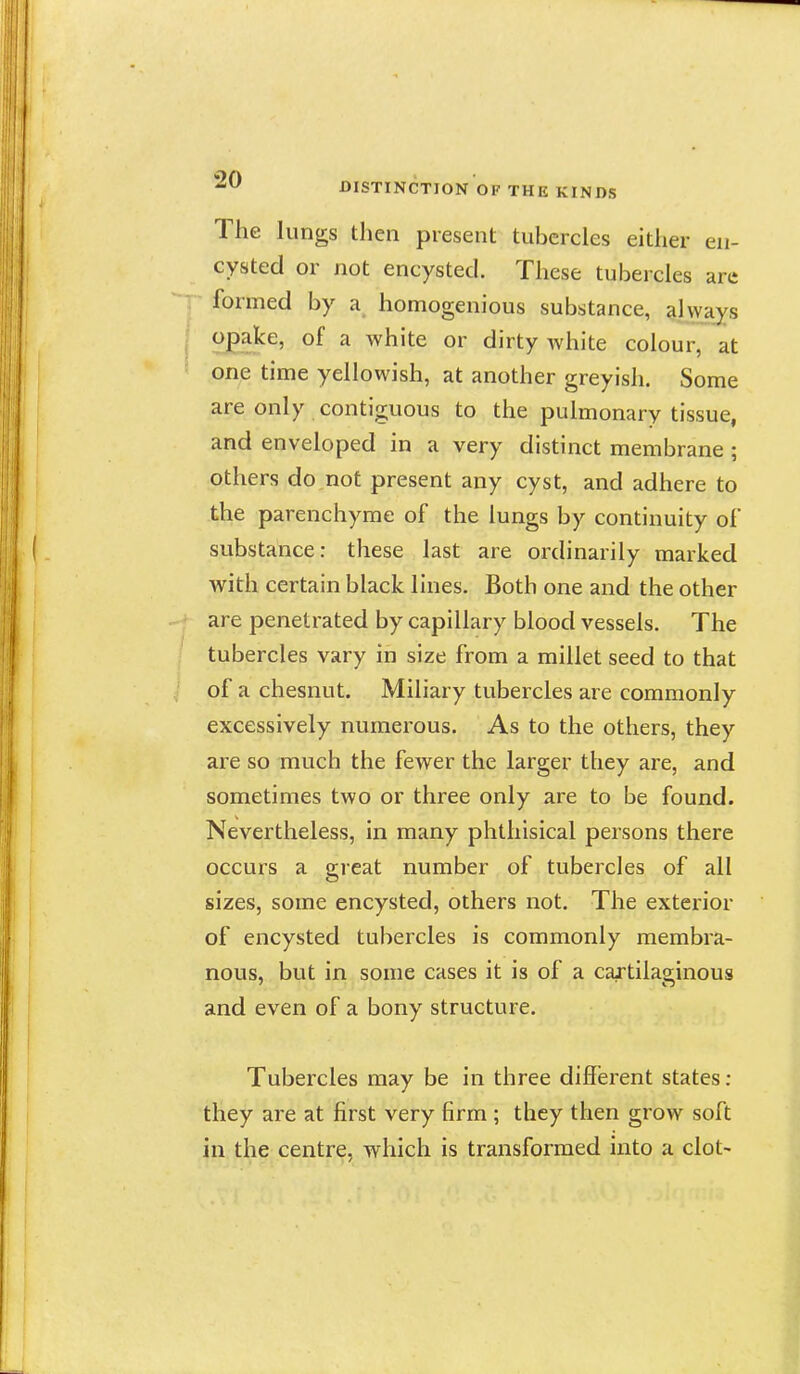 The lungs then present tubercles either en- cysted or not encysted. These tubercles are formed by a homogenious substance, always ^ white or dirty white colour, at one time yellowish, at another greyish. Some are only contiguous to the pulmonary tissue, and enveloped in a very distinct membrane; others do not present any cyst, and adhere to the parenchyme of the lungs by continuity of substance: these last are ordinarily marked with certain black lines. Both one and the other are penetrated by capillary blood vessels. The tubercles vary in size from a millet seed to that of a chesnut. Miliary tubercles are commonly excessively numerous. As to the others, they are so much the fewer the larger they are, and sometimes two or three only are to be found. Nevertheless, in many phthisical persons there occurs a great number of tubercles of all sizes, some encysted, others not. The exterior of encysted tubercles is commonly membra- nous, but in some cases it is of a cartilao-inous and even of a bony structure. Tubercles may be in three different states : they are at first very firm ; they then grow soft in the centre, which is transformed into a clot-