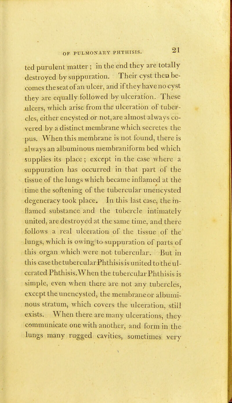 ted purulent matter ; in the end they are totally destroyed by suppuration. Their cyst then be- comes the seat of an ulcer, and if they have no cyst they are equally followed by ulceration. These .ulcers, which arise from the ulceration of tuber- cles, either encysted or not, are almost always co- vered by a distinct membrane which secretes the pus. When this membrane is not found, there is always an albuminous membraniform bed Avhich supplies its place; except in the case where a suppuration has occurred in that part of the tissue of the lunais which became inflamed at th6 time the softening of the tubercular uneneysted degeneracy took place. In this last case, the in- flamed substance and the tubercle intimately united, are destroyed at the same time, and there follows a real ulceration of the tissue of the lungs, which is owing'to suppuration of parts of this organ which were not tubercular. But in this case the tubercular Phthisis is united to the ul- cerated Phthisis.When the tubercular Phthisis is simple, even when there are not any tubercles, except the uneneysted, the membrane or albumi- nous stratum, which covers the ulceration, still exists. When there are many ulcerations, they communicate one with another, and form in the lungs many rugged cavities, sometimes very