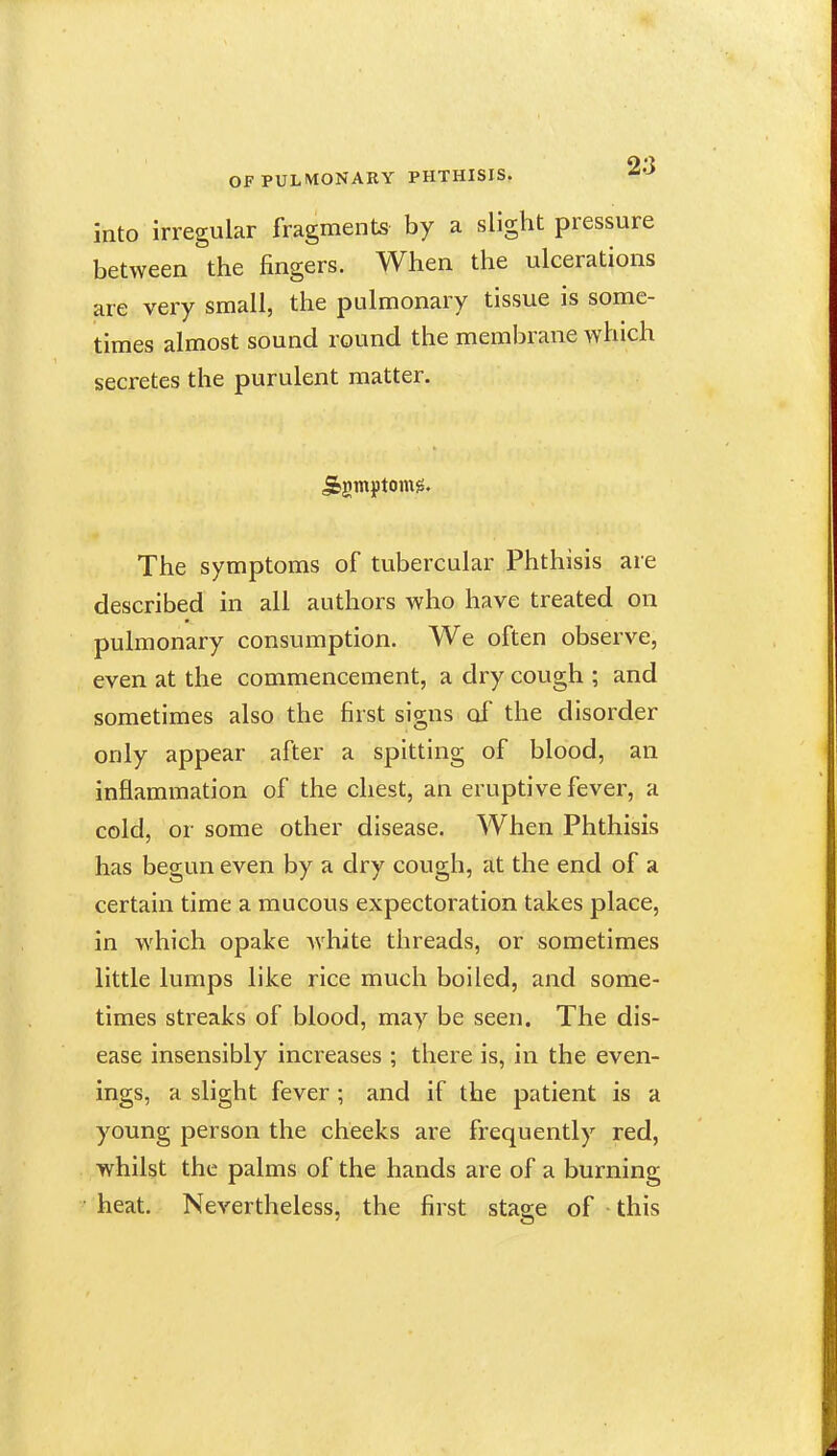 into irregular fragments by a slight pressure between the fingers. When the ulcerations are very small, the pulmonary tissue is some- times almost sound round the membrane which secretes the purulent matter. The symptoms of tubercular Phthisis are described in all authors who have treated on pulmonary consumption. We often observe, even at the commencement, a dry cough ; and sometimes also the first signs of the disorder only appear after a spitting of blood, an inflammation of the chest, an eruptive fever, a cold, or some other disease. When Phthisis has begun even by a dry cough, at the end of a certain time a mucous expectoration takes place, in which opake Avhite threads, or sometimes little lumps like rice much boiled, and some- times streaks of blood, may be seen. The dis- ease insensibly increases ; there is, in the even- ings, a slight fever; and if the patient is a young person the cheeks are frequently red, whilst the palms of the hands are of a burning heat. Nevertheless, the first stage of this