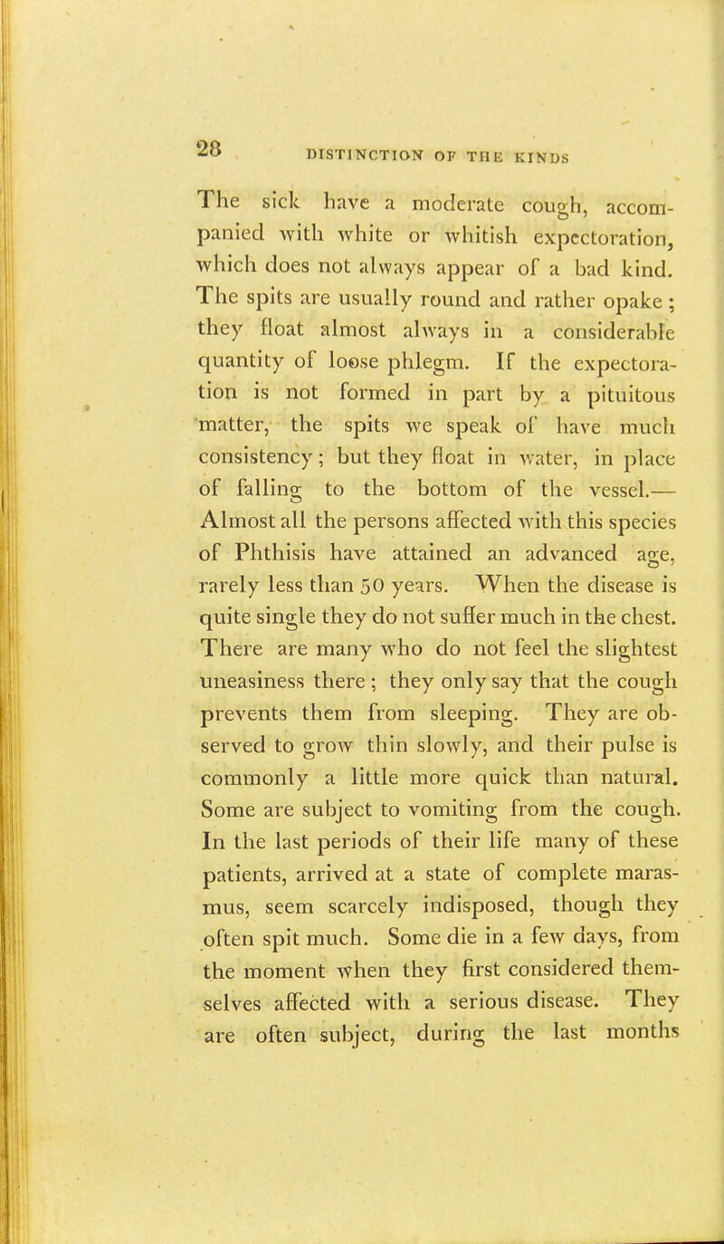 The sick have a moderate cough, accom- panied with white or whitish expectoration, which does not always appear of a bad kind. The spits are usually round and rather opake; they float almost always in a considerable quantity of loose phlegm. If the expectora- tion is not formed in part by a pituitous 'matter, the spits we speak of have much consistency; but they float in water, in place of falling to the bottom of the vessel.— Almost all the persons affected with this species of Phthisis have attained an advanced a^e. rarely less than 50 years. When the disease is quite single they do not suSer much in the chest. There are many who do not feel the slightest uneasiness there ; they only say that the cough prevents them from sleeping. They are ob- served to grow thin slowly, and their pulse is commonly a little more quick than natural. Some are subject to vomiting from the cough. In the last periods of their life many of these patients, arrived at a state of complete maras- mus, seem scarcely indisposed, though they often spit much. Some die in a few days, from the moment when they first considered them- selves affected with a serious disease. They are often subject, during the last months