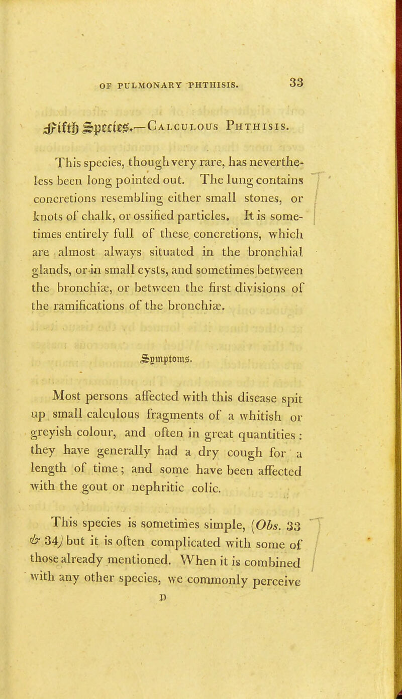 ;S^ittf) ^j)££i£^*—Calculous Phthisis. This species, though very rare, has neverthe- less been long pointed out. The lung contains concretions resembling either small stones, or knots of chalk, or ossified particles. It is some- j times entirely full of these concretions, which are almost always situated in the bronchial glands, or-in small cysts, and sometimes between the bronchiae, or between the first divisions of the ramifications of the bronchiae. Most persons alFected with this disease spit up small calculous fragments of a whitish or greyish colour, and often in great quantities : they have generally had a dry cough for a length of time; and some have been affected with the gout or nephritic colic. This species is sometimes simple, [Obs. 33 & 34j but it is often complicated with some of / those already mentioned. When it is combined / with any other species, we commonly perceive D