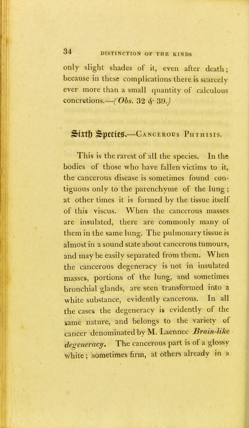 only slight shades of it, even after death; because in these complications there is scarcely ever more than a small quantity of calculous concretions.—(Obs. 32 39.^ StXtjb ^ptCltfii^—Cancerous Phthisis. This is the rarest of all the species. In the bodies of those who have fallen victims to it, the cancerous disease is sometimes found con- tiguous only to the parenchyme of the lung ; at other times it is formed by the tissue itself of this viscus. When the cancerous masses are insulated, there are commonly many of them in the same lung. The pulmonary tissue is almost in a sound state about cancerous tumours, and may be easily separated from them. When the cancerous degeneracy is not in insulated masses, portions of the lung, and sometimes bronchial glands, are seen transformed into a white substance, evidently cancerous. In all the cases the degeneracy is evidently of the same nature, and belongs to the variety of cancer denominated by M. Laennec Brain-like degeneracy. The cancerous part is of a glossy white; sometimes firm, at others already in a