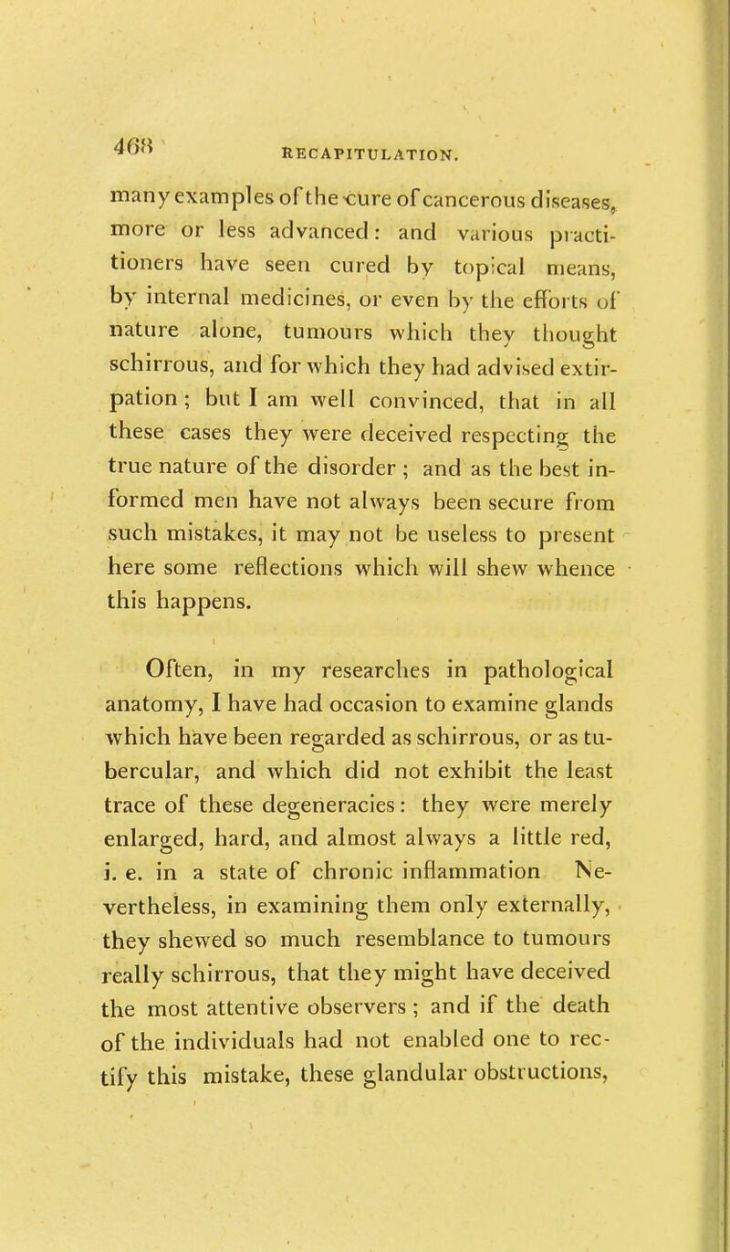 many examples of the >cUre of cancerous diseases, more or less advanced: and various piacti- tioners have seen cured by topical means, by internal medicines, or even by the efforts of nature alone, tumours which they thought schirrous, and for which they had advised extir- pation ; but I am well convinced, that in all these cases they were deceived respecting the true nature of the disorder ; and as the best in- formed men have not always been secure from such mistakes, it may not be useless to present here some reflections which will shew whence this happens. Often, in my researches in pathological anatomy, I have had occasion to examine glands which have been regarded as schirrous, or as tu- bercular, and which did not exhibit the least trace of these degeneracies: they were merely enlarged, hard, and almost always a little red, J. e. in a state of chronic inflammation Ne- vertheless, in examining them only externally, ■ they shewed so much resemblance to tumours really schirrous, that they might have deceived the most attentive observers ; and if the death of the individuals had not enabled one to rec- tify this mistake, these glandular obstructions,