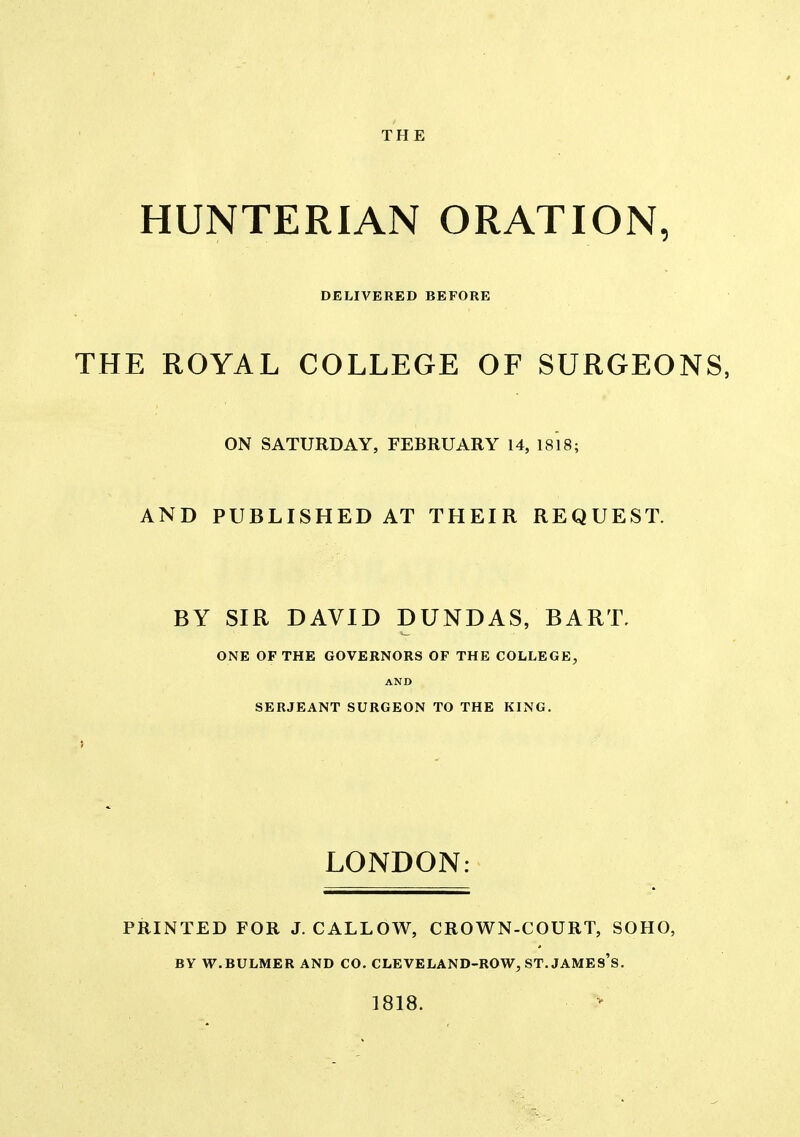 HUNTERIAN ORATION, DELIVERED BEFORE THE ROYAL COLLEGE OF SURGEONS, ON SATURDAY, FEBRUARY 14, 1818; AND PUBLISHED AT THEIR REQUEST. BY SIR DAVID DUNDAS, BART. <^ ONE OF THE GOVERNORS OF THE COLLEGE, AND SERJEANT SURGEON TO THE KING, LONDON: PRINTED FOR J. CALLOW, CROWN-COURT, SOHO, BY W.BULMER AND CO. CLEVELAND-ROW, ST. JAMES's. ]818.