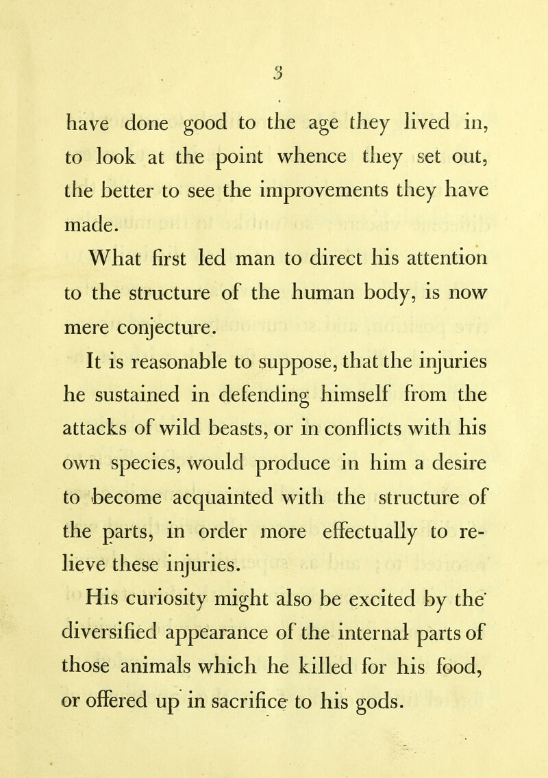 have done good to the age they Hved in, to look at the point whence they set out, the better to see the improvements they have made. What first led man to direct his attention to the structure of the human body, is now mere conjecture. It is reasonable to suppose, that the injuries he sustained in defending himself from the attacks of wild beasts, or in conflicts with his own species, would produce in him a desire to become acquainted with the structure of the parts, in order more effectually to re- lieve these injuries. His curiosity might also be excited by the diversified appearance of the internal parts of those animals which he killed for his food, or offered up in sacrifice to his gods.