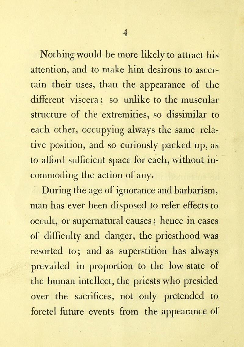 Nothing would be more likely to attract his attention, and to make him desirous to ascer- tain their uses, than the appearance of the different viscera; so unlike to the muscular structure of the extremities, so dissimilar to each other, occupying always the same rela- tive position, and so curiously packed up, as to afford sufficient space for each, without in- commoding the action of any. During the age of ignorance and barbarism, man has ever been disposed to refer effects to occult, or supernatural causes; hence in cases of difficulty and danger, the priesthood was resorted to; and as superstition has always prevailed in proportion to the low state of the human intellect, the priests who presided over the sacrifices, not only pretended to foretel future events from the appearance of