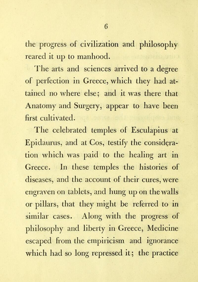 the progress of civilization and philosophy reared it up to manhood. The arts and sciences arrived to a degree of perfection in Greece, which they had at- tained no where else; and it was there that Anatomy and Surgery, appear to have been first cultivated. The celebrated temples of Esculapius at Epidaurus, and at Cos, testify the considera- tion which was paid to the healing art in Greece. In these temples the histories of diseases, and the account of their cures, were engraven on tablets, and hung up on the walls or pillars, that they might be referred to in similar cases. Along with the progress of philosophy and liberty in Greece, Medicine escaped from the empiricism and ignorance which had so long repressed it; the practice