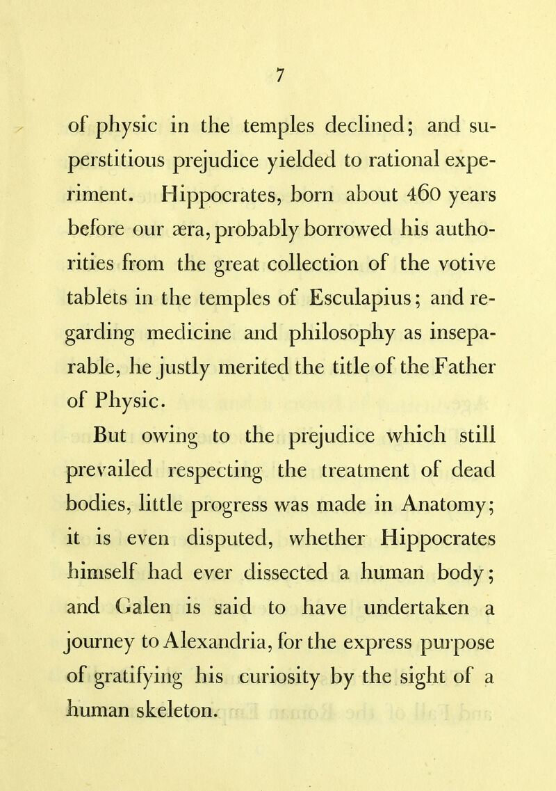 of physic in the temples decUned; and su- perstitious prejudice yielded to rational expe- riment. Hippocrates, born about 46o years before our aera, probably borrowed his autho- rities from the great collection of the votive tablets in the temples of Esculapius; and re- garding medicine and philosophy as insepa- rable, he justly merited the title of the Father of Physic. But owing to the prejudice which still prevailed respecting the treatment of dead bodies, little progress was made in Anatomy; it is even disputed, whether Hippocrates himself had ever dissected a human body; and Galen is said to have undertaken a journey to Alexandria, for the express puipose of gratifying his curiosity by the sight of a human skeleton.