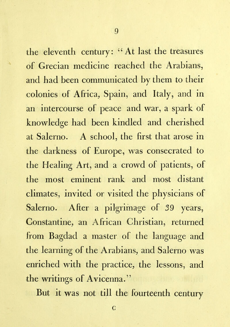 the eleventh century: ''At last the treasures of Grecian medicine reached the Arabians, and had been communicated by them to their colonies of Africa, Spain, and Italy, and in an intercourse of peace and war, a spark of knowledge had been kindled and cherished at Salerno. A school, the first that arose in the darkness of Europe, was consecrated to the Healing Art, and a crowd of patients, of the most eminent rank and most distant climates, invited or visited the physicians of Salerno. After a pilgrimage of 39 years, Constantine, an African Christian, returned from Bagdad a master of the language and the learning of the Arabians, and Salerno was enriched with the practice, the lessons, and the writings of Avicenna. But it was not till the fourteenth century c