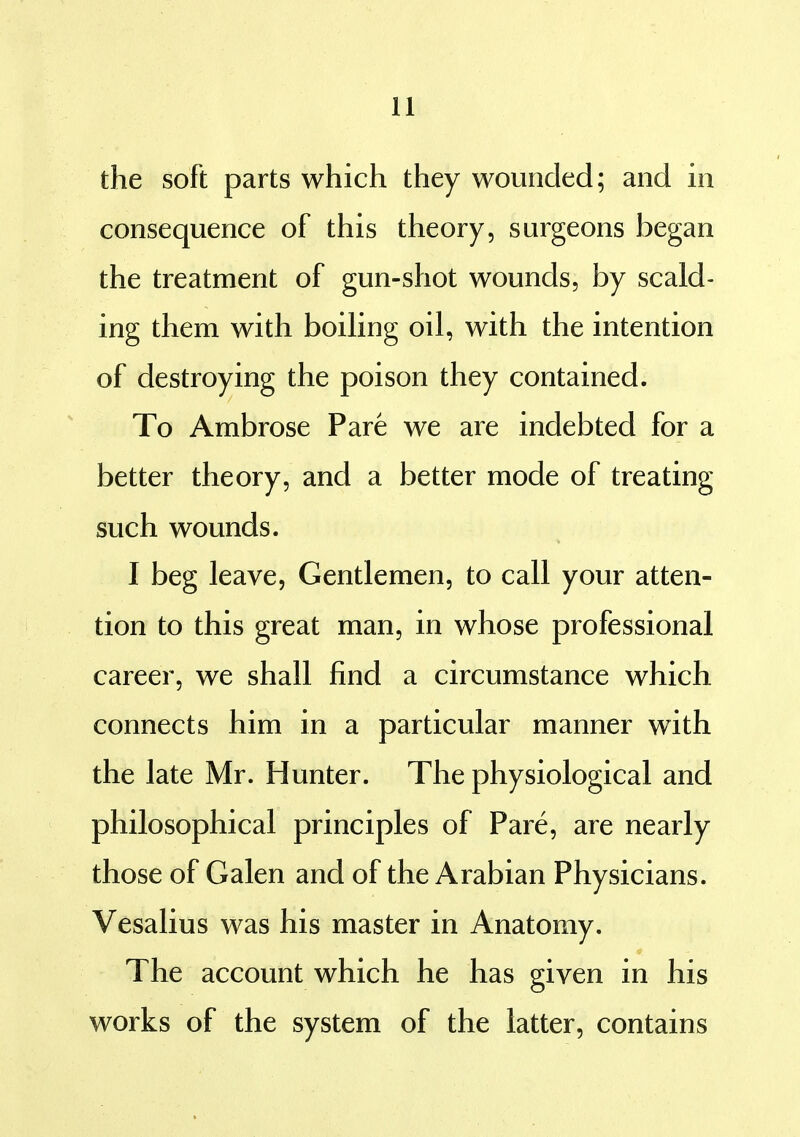 the soft parts which they wounded; and in consequence of this theory, surgeons began the treatment of gun-shot wounds, by scald- ing them with boihng oil, with the intention of destroying the poison they contained. To Ambrose Pare we are indebted for a better theory, and a better mode of treating such wounds. I beg leave, Gentlemen, to call your atten- tion to this great man, in whose professional career, we shall find a circumstance which connects him in a particular manner with the late Mr. Hunter. The physiological and philosophical principles of Pare, are nearly those of Galen and of the Arabian Physicians. Vesalius was his master in Anatomy. The account which he has given in his works of the system of the latter, contains