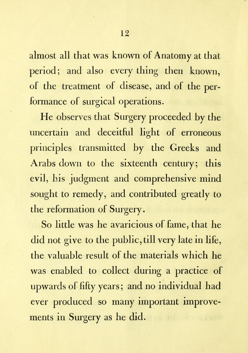 almost all that was known of Anatomy at that period; and also every thing then known, of the treatment of disease, and of the per- formance of surgical operations. He observes that Surgery proceeded by the uncertain and deceitful light of erroneous principles transmitted by the Greeks and Arabs down to the sixteenth century; this evil, his judgment and comprehensive mind sought to remedy, and contributed greatly to the reformation of Surgery. So little was he avaricious of fame, that he did not give to the public, till very late in life, the valuable result of the materials which he was enabled to collect during a practice of upwards of fifty years; and no individual had ever produced so many important improve- ments in Surgery as he did.