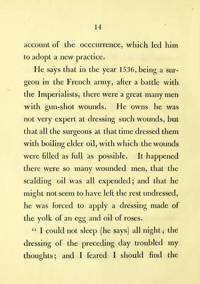 account of the occcurrence, which led him to adopt a new practice. He says that in the year 1536, being a sur- geon in the French army, after a battle with the Imperialists, there were a great many men with gun-shot wounds. He owns he was not very expert at dressing such wounds, but that all the surgeons at that time dressed them with boiling elder oil, with which the wounds were filled as full as possible. It happened there were so many wounded men, that the scalding oil was all expended; and that he might not seem to have left the rest undressed, he was forced to apply a dressing made of the yolk of an egg and oil of roses.  I could not sleep (he says) all nighty the dressing of the preceding day troubled my thoughts; and I feared I should find the