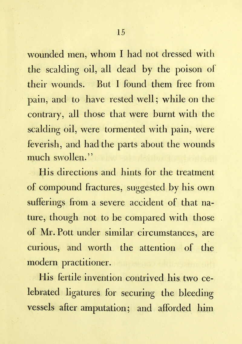 wounded men, whom I had not dressed with the scalding oil, all dead by the poison of their wounds. But I found them free from pain, and to have rested well; while on the contrary, all those that were burnt with the scalding oil, were tormented with pain, were feverish, and had the parts about the wounds much swollen. His directions and hints for the treatment of compound fractures, suggested by his own sufferings from a severe accident of that na- ture, though not to be compared with those of Mr. Pott under similar circumstances, are curious, and worth the attention of the modern practitioner. His fertile invention contrived his two ce- lebrated ligatures for securing the bleeding vessels after amputation; and afforded him