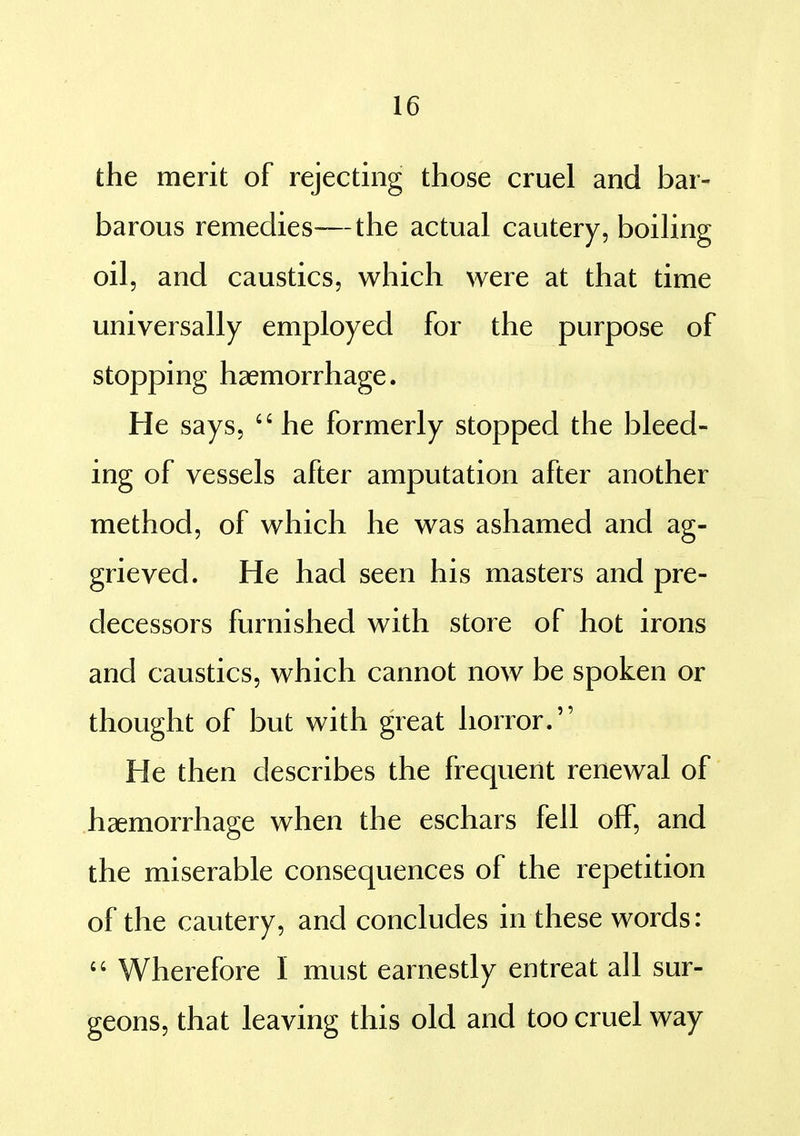 the merit of rejecting those cruel and bar- barous remedies—the actual cautery, boiling oil, and caustics, which were at that time universally employed for the purpose of stopping haemorrhage. He says,  he formerly stopped the bleed- ing of vessels after amputation after another method, of which he was ashamed and ag- grieved. He had seen his masters and pre- decessors furnished with store of hot irons and caustics, which cannot now be spoken or thought of but with great horror. He then describes the frequent renewal of haemorrhage when the eschars fell off, and the miserable consequences of the repetition of the cautery, and concludes in these words:  Wherefore I must earnestly entreat all sur- geons, that leaving this old and too cruel way