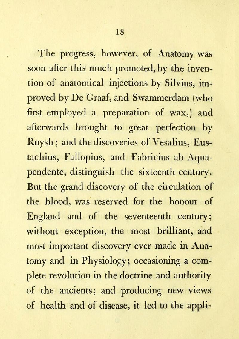 The progress, however, of Anatomy was soon after this much promoted, by the inven- tion of anatomical injections by Silvius, im- proved by De Graaf, and Swammerdam (who first employed a preparation of wax,) and afterwards brought to great perfection by Ruysh; and the discoveries of Vesalius, Eus- tachius, Fallopius, and Fabricius ab Aqua- pendente, distinguish the sixteenth century. But the grand discovery of the circulation of the blood, was reserved for the honour of England and of the seventeenth century; without exception, the most brilliant, and most important discovery ever made in Ana- tomy and in Physiology; occasioning a com- plete revolution in the doctrine and authority of the ancients; and producing new views of health and of disease, it led to the appli-