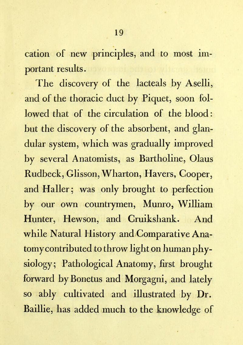 cation of new principles, and to most im- portant results. The discovery of the lacteals by Aselli, and of the thoracic duct by Piquet, soon fol- lowed that of the circulation of the blood: but the discovery of the absorbent, and glan- dular system, which was gradually improved by several Anatomists, as Bartholine, Olaus Rudbeck, Glisson, Wharton, Havers, Cooper, and Haller; was only brought to perfection by our own countrymen, Munro, William Hunter, Hewson, and Cruikshank. And while Natural History and Comparative Ana- tomy contributed to throw light on human phy- siology; Pathological Anatomy, first brought forward byBonetus and Morgagni, and lately so ably cultivated and illustrated by Dr. Baillie, has added much to the knowledge of