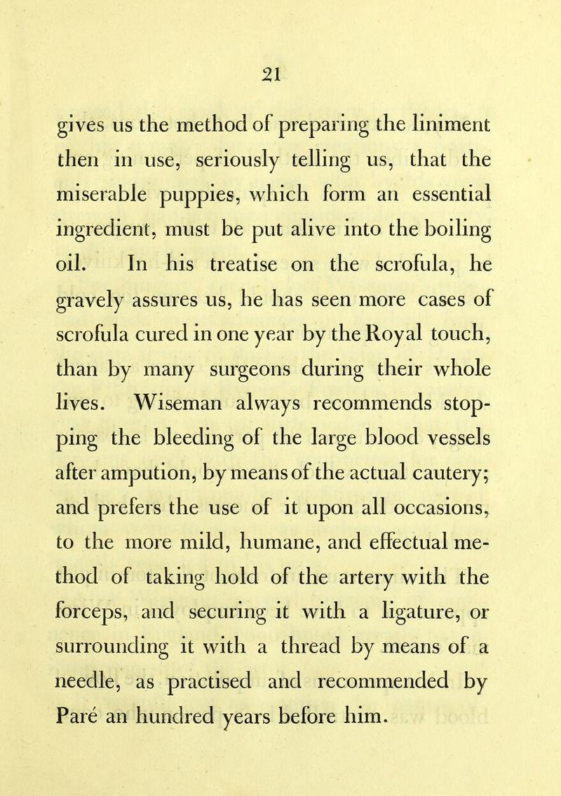 gives us the method of preparing the Hniment then in use, seriously teUing us, that the miserable puppies, which form an essential ingredient, must be put alive into the boiling oil. In his treatise on the scrofula, he gravely assures us, he has seen more cases of scrofula cured in one year by the Royal touch, than by many surgeons during their whole lives. Wiseman always recommends stop- ping the bleeding of the large blood vessels after ampution, by means of the actual cautery; and prefers the use of it upon all occasions, to the more mild, humane, and effectual me- thod of taking hold of the artery with the forceps, and securing it with a ligature, or surrounding it with a thread by means of a needle, as practised and recommended by Pare an hundred years before him.