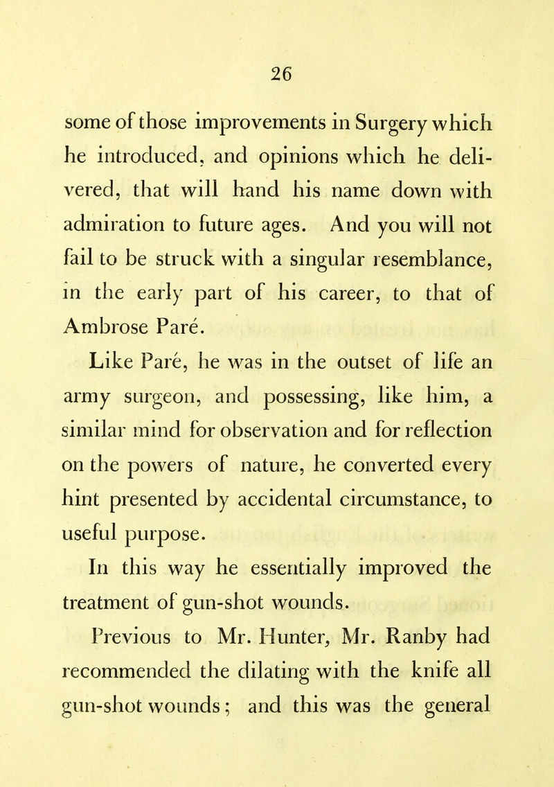 some of those improvements in Surgery which he introduced, and opinions which he deh- vered, that will hand his name down with admiration to future ages. And you will not fail to be struck with a singular resemblance, in the early part of his career, to that of Ambrose Pare. Like Pare, he was in the outset of life an army surgeon, and possessing, like him, a similar mind for observation and for reflection on the powers of nature, he converted every hint presented by accidental circumstance, to useful purpose. In this way he essentially improved the treatment of gun-shot wounds. Previous to Mr. Hunter, Mr. Ranby had recommended the dilating with the knife all gun-shot wounds; and this was the general