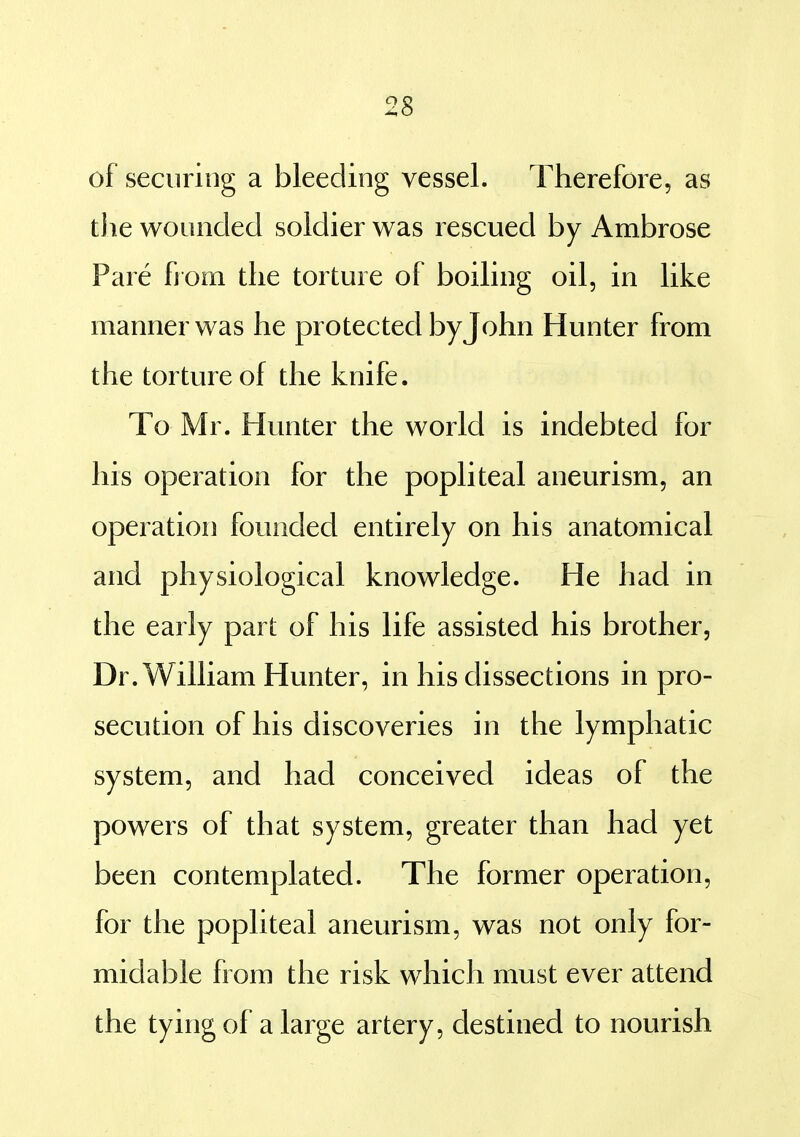 of securing a bleeding vessel. Therefore, as the wounded soldier was rescued by Ambrose Pare from the torture of boiling oil, in like manner was he protected byjohn Hunter from the torture of the knife. To Mr. Hunter the world is indebted for his operation for the popliteal aneurism, an operation founded entirely on his anatomical and physiological knowledge. He had in the early part of his life assisted his brother. Dr. William Hunter, in his dissections in pro- secution of his discoveries in the lymphatic system, and had conceived ideas of the powers of that system, greater than had yet been contemplated. The former operation, for the popliteal aneurism, was not only for- midable from the risk which must ever attend the tying of a large artery, destined to nourish