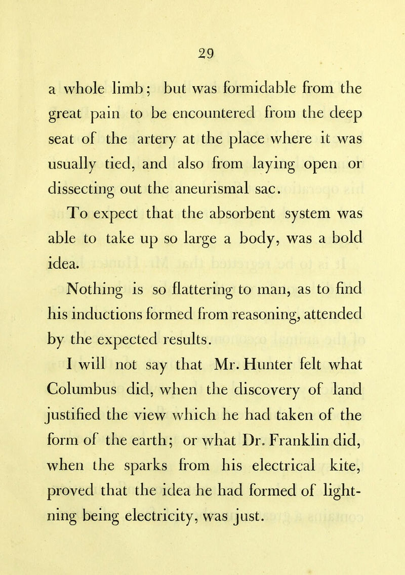 a whole limb; but was formidable from the great pain to be encountered from the deep seat of the artery at the place where it was usually tied, and also from laying open or dissecting out the aneurismal sac. To expect that the absorbent system was able to take up so large a body, was a bold idea. Nothing is so flattering to man, as to find his inductions formed from reasoning, attended by the expected results. I will not say that Mr. Hunter felt what Columbus did, when the discovery of land justified the view which he had taken of the form of the earth; or what Dr. Franklin did, when the sparks from his electrical kite, proved that the idea he had formed of light- ning being electricity, was just.