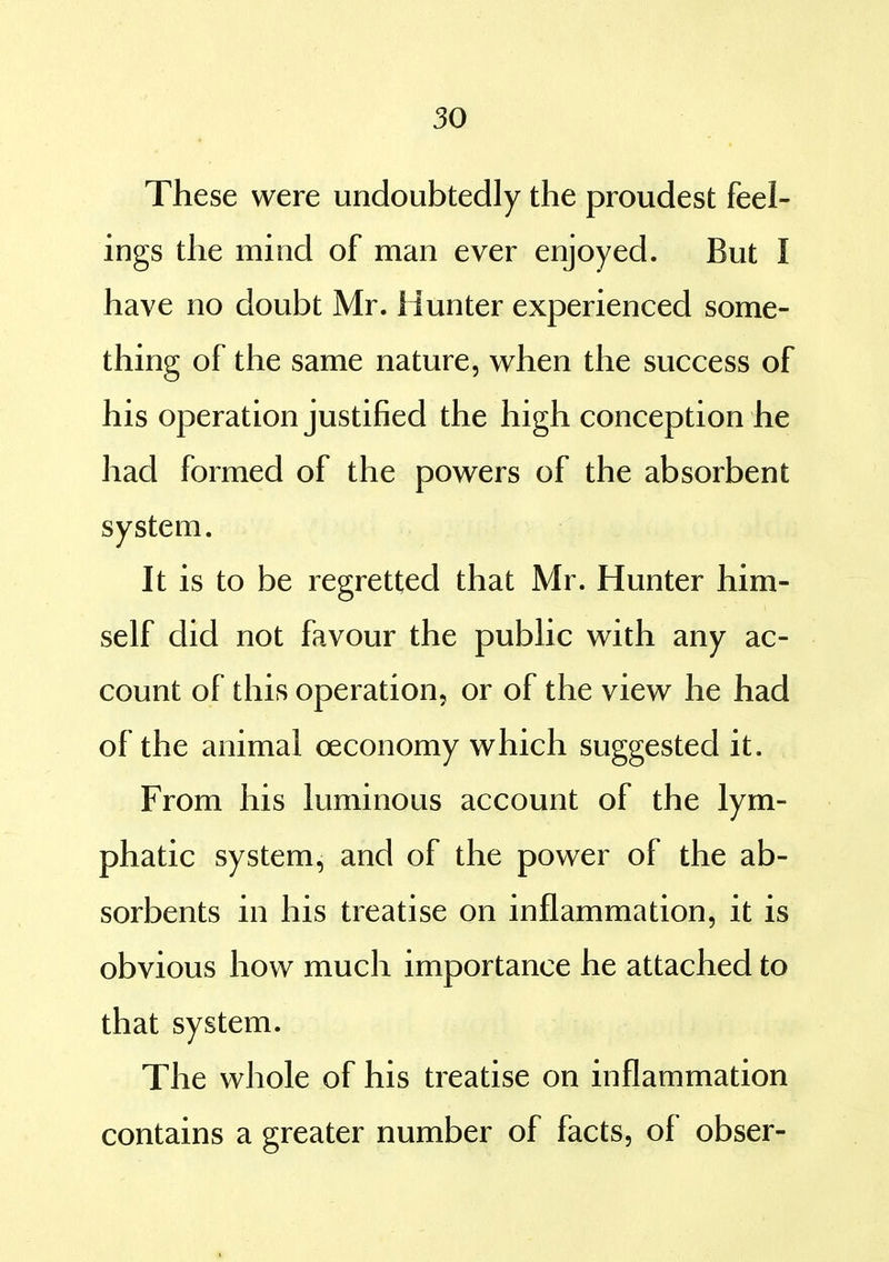 These were undoubtedly the proudest feel- ings the mind of man ever enjoyed. But I have no doubt Mr. Hunter experienced some- thing of the same nature, when the success of his operation justified the high conception he had formed of the powers of the absorbent system. It is to be regretted that Mr. Hunter him- self did not favour the public with any ac- count of this operation, or of the view he had of the animal oeconomy which suggested it. From his luminous account of the lym- phatic system, and of the power of the ab- sorbents in his treatise on inflammation, it is obvious how much importance he attached to that system. The whole of his treatise on inflammation contains a greater number of facts, of obser-