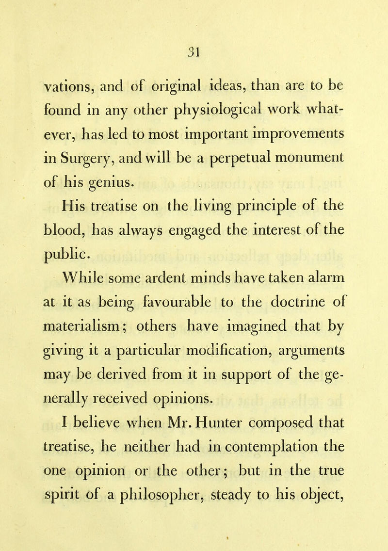 vatioos, and of original ideas, than are to be found in any other physiological work what- ever, has led to most important improvements in Surgery, and will be a perpetual monument of his genius. His treatise on the living principle of the blood, has always engaged the interest of the public. While some ardent minds have taken alarm at it as being favourable to the doctrine of materialism; others have imagined that by giving it a particular modification, arguments may be derived from it in support of the ge- nerally received opinions. I believe when Mr. Hunter composed that treatise, he neither had in contemplation the one opinion or the other; but in the true spirit of a philosopher, steady to his object,