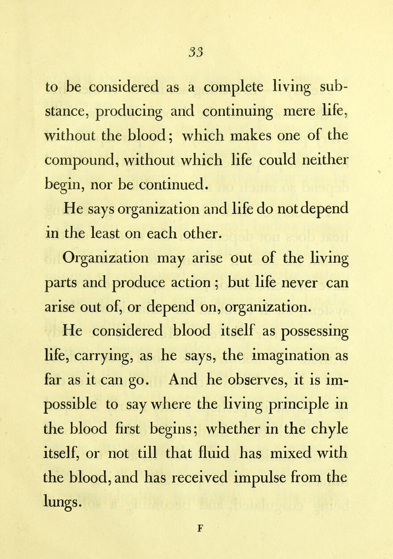 to be considered as a complete living sub- stance, producing and continuing mere life, without the blood; which makes one of the compound, without which life could neither begin, nor be continued. He says organization and life do not depend in the least on each other. Organization may arise out of the living parts and produce action; but life never can arise out of, or depend on, organization. He considered blood itself as possessing life, carrying, as he says, the imagination as far as it can go. And he observes, it is im- possible to say where the living principle in the blood first begins; whether in the chyle itself, or not till that fluid has mixed with the blood, and has received impulse from the lungs. F