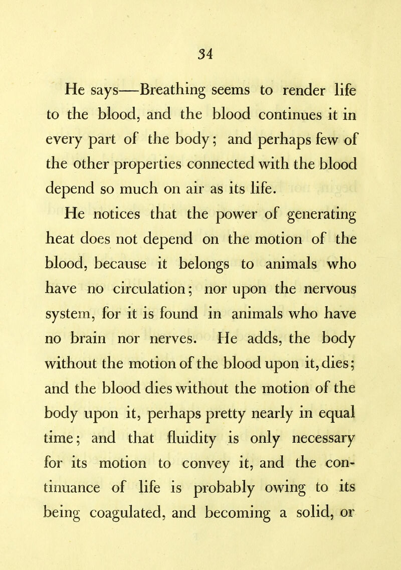 He says—Breathing seems to render life to the blood, and the blood continues it in every part of the body; and perhaps few of the other properties connected with the blood depend so much on air as its life. He notices that the power of generating heat does not depend on the motion of the blood, because it belongs to animals who have no circulation; nor upon the nervous system, for it is found in animals who have no brain nor nerves. He adds, the body without the motion of the blood upon it, dies; and the blood dies without the motion of the body upon it, perhaps pretty nearly in equal time; and that fluidity is only necessary for its motion to convey it, and the con- tinuance of life is probably owing to its being coagulated, and becoming a solid, or