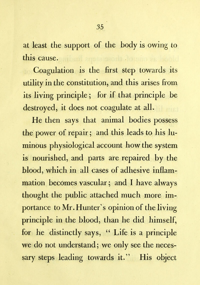 at least the support of the body is owing to this cause. Coagulation is the first step towards its utility in the constitution, and this arises firom its living principle; for if that principle be destroyed, it does not coagulate at all. He then says that animal bodies possess the power of repair; and this leads to his lu- minous physiological account how the system is nourished, and parts are repaired by the blood, which in all cases of adhesive inflam- mation becomes vascular; and I have always thought the public attached much more im- portance to Mr. Hunter's opinion of the living principle in the blood, than he did himself, for he distinctly says,  Life is a principle we do not understand; we only see the neces- sary steps leading towards it. His object