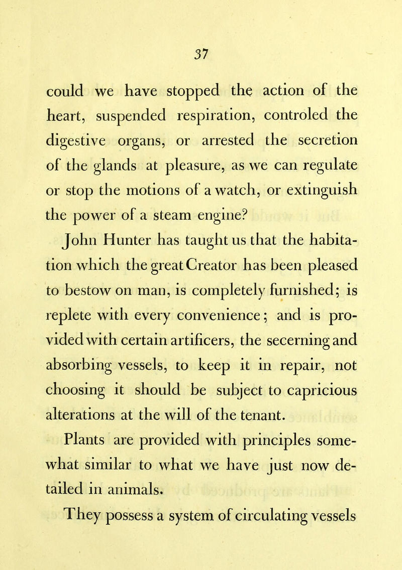 57 could we have stopped the action of the heart, suspended respiration, controled the digestive organs, or arrested the secretion of the glands at pleasure, as we can regulate or stop the motions of a watch, or extinguish the power of a steam engine? John Hunter has taught us that the habita- tion which the great Creator has been pleased to bestow on man, is completely furnished; is replete with every convenience; and is pro- vided with certain artificers, the secerning and absorbing vessels, to keep it in repair, not choosing it should be subject to capricious alterations at the will of the tenant. Plants are provided with principles some- what similar to what we have just now de- tailed in animals. They possess a system of circulating vessels