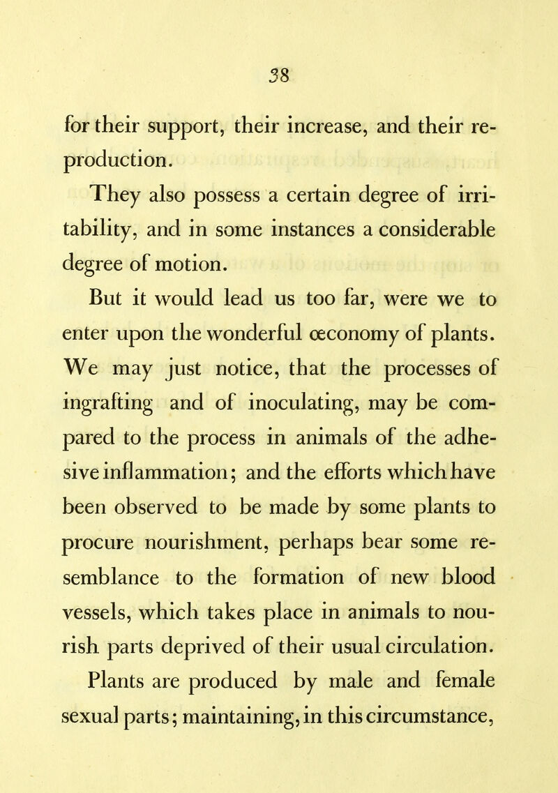 for their support, their increase, and their re- production. They also possess a certain degree of irri- tabihty, and in some instances a considerable degree of motion. But it would lead us too far, were we to enter upon the wonderful oeconomy of plants. We may just notice, that the processes of ingrafting and of inoculating, may be com- pared to the process in animals of the adhe- sive inflammation; and the efforts which have been observed to be made by some plants to procure nourishment, perhaps bear some re- semblance to the formation of new blood vessels, which takes place in animals to nou- rish parts deprived of their usual circulation. Plants are produced by male and female sexual parts; maintaining, in this circumstance,