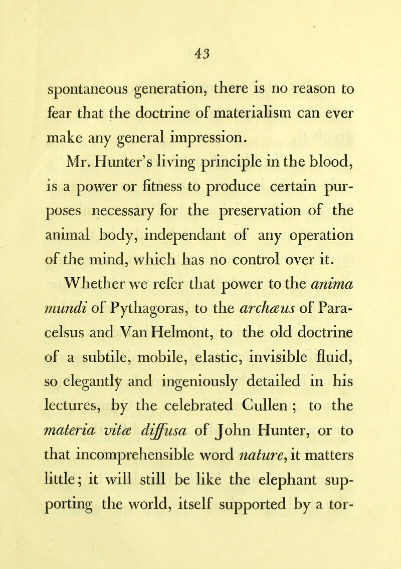 spontaneous generation, there is no reason to fear that the doctrine of materiahsm can ever make any general impression, Mr. Hunter's Hving principle in the blood, is a power or fitness to produce certain pur- poses necessary for the preservation of the animal body, independant of any operation of the mind, which has no control over it. Whether we refer that power to the anima mundi of Pythagoras, to the archaus of Para- celsus and Van Helmont, to the old doctrine of a subtile, mobile, elastic, invisible fluid, so elegantly and ingeniously detailed in his lectures, by the celebrated CuUen ; to the materia vita diffusa of John Hunter, or to that incomprehensible word nature^ it matters little; it will still be like the elephant sup- porting the world, itself supported by a tor-