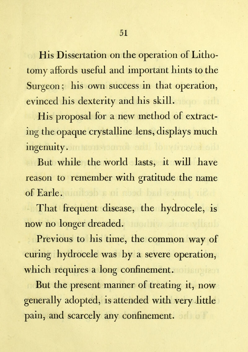 His Disseitation on the operation of Litho- tomy affords useful and important hints to the Surgeon; his own success in that operation, evinced his dexterity and his skill. His proposal for a new method of extract- ing the opaque crystalline lens, displays much ingenuity. But while the world lasts, it will have reason to remember with gratitude the name ofEarle. That frequent disease, the hydrocele, is now no longer dreaded. Previous to his time, the common way of curing hydrocele was by a severe operation, which requires a long confinement. But the present manner of treating it, now generally adopted, is attended with very little pain, and scarcely any confinement.