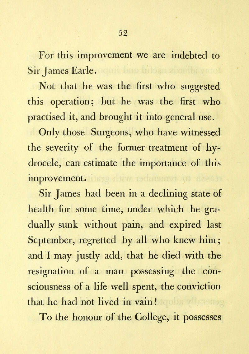 For this improvement we are indebted to Sir James Earle. Not that he was the first who suggested this operation; but he was the first who practised it, and brought it into general use. Only those Surgeons, who have witnessed the severity of the former treatment of hy- drocele, can estimate the importance of this improvement. Sir James had been in a declining state of health for some time, under which he gra- dually sunk without pain, and expired last September, regretted by all who knew him; and I may justly add, that he died with the resignation of a man possessing the con- sciousness of a life well spent, the conviction that he had not lived in vain! To the honour of the College, it possesses